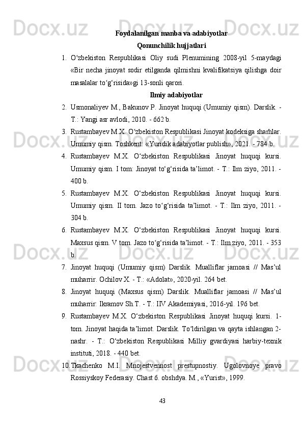 Foydalanilgan manba va adabiyotlar
Qonunchilik hujjatlari
1. O zbekiston   Respublikasi   Oliy   sudi   Plenumining   2008-yil   5-maydagiʻ
«Bir   necha   jinoyat   sodir   etilganda   qilmishni   kvalifikatsiya   qilishga   doir
masalalar to g‘risida»gi 13-sonli qarori.	
ʻ
Ilmiy adabiyotlar
2. Usmonaliyev M., Bakunov P. Jinoyat huquqi (Umumiy qism). Darslik. -
T.: Yangi asr avlodi, 2010. - 662 b.
3. Rustambayev M.X. O zbekiston Respublikasi Jinoyat kodeksiga sharhlar.	
ʻ
Umumiy qism. Toshkent: «Yuridik adabiyotlar publish», 2021. - 784 b.
4. Rustambayev   M.X.   O zbekiston   Respublikasi   Jinoyat   huquqi   kursi.	
ʻ
Umumiy qism. I tom: Jinoyat to‘g‘risida ta’limot. - T.: Ilm ziyo, 2011. -
400 b.
5. Rustambayev   M.X.   O‘zbekiston   Respublikasi   Jinoyat   huquqi   kursi.
Umumiy   qism.   II   tom.   Jazo   to g‘risida   ta’limot.   -   T.:   Ilm   ziyo,   2011.   -	
ʻ
304 b.
6. Rustambayev   M.X.   O‘zbekiston   Respublikasi   Jinoyat   huquqi   kursi.
Maxsus qism. V tom. Jazo to g‘risida ta’limot. - T.: Ilm ziyo, 2011. - 353	
ʻ
b.
7. Jinoyat   huquqi   (Umumiy   qism)   Darslik.   Mualliflar   jamoasi   //   Mas’ul
muharrir. Ochilov X. - T.: «Adolat», 2020-yil. 264 bet.
8. Jinoyat   huquqi   (Maxsus   qism)   Darslik.   Mualliflar   jamoasi   //   Mas’ul
muharrir: Ikramov Sh.T. - T.: IIV Akademiyasi, 2016-yil. 196 bet.
9. Rustambayev   M.X.   O‘zbekiston   Respublikasi   Jinoyat   huquqi   kursi.   1-
tom. Jinoyat haqida ta’limot. Darslik. To ldirilgan va qayta ishlangan 2-	
ʻ
nashr.   -   T.:   O‘zbekiston   Respublikasi   Milliy   gvardiyasi   harbiy-texnik
instituti, 2018. - 440 bet.
10. Tkachenko   M.I.   Mnojestvennost   prestupnostiy.   Ugolovnoye   pravo
Rossiyskoy Federasiy. Chast 6. obshdya. M., «Yurist», 1999.
43