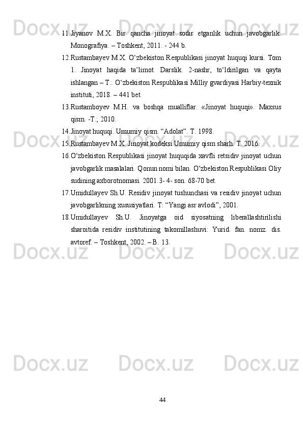 11. Jiyanov   M.X.   Bir   qancha   jinoyat   sodir   etganlik   uchun   javobgarlik.
Monografiya. – Toshkent, 2011. - 244 b.
12. Rustambayev M.X. O‘zbekiston Respublikasi jinoyat huquqi kursi. Tom
1.   Jinoyat   haqida   ta’limot.   Darslik.   2-nashr,   to‘ldirilgan   va   qayta
ishlangan – T.: O‘zbekiston Respublikasi Milliy gvardiyasi Harbiy-texnik
instituti, 2018. – 441 bet.
13. Rustamboyev   M.H.   va   boshqa   mualliflar.   «Jinoyat   huquqi».   Maxsus
qism. -T.; 2010.
14. Jinoyat huquqi. Umumiy qism. “Adolat”. T. 1998.
15. Rustambayev M.X. Jinoyat kodeksi Umumiy qism sharh. T. 2016.
16. O‘zbekiston   Respublikasi   jinoyat  huquqida  xavfli   retsidiv  jinoyat   uchun
javobgarlik masalalari. Qonun nomi bilan. O‘zbekiston Respublikasi Oliy
sudining axborotnomasi. 2001.3- 4- son. 68-70 bet.
17. Umidullayev Sh.U. Residiv jinoyat tushunchasi va residiv jinoyat uchun
javobgarlikning xususiyatlari. T: “Yangi asr avlodi”, 2001.
18. Umidullayev   Sh.U.   Jinoyatga   oid   siyosatning   liberallashtirilishi
sharoitida   residiv   institutining   takomillashuvi:   Yurid.   fan.   nomz.   dis.
avtoref. – Toshkent, 2002. – B. 13.
44 