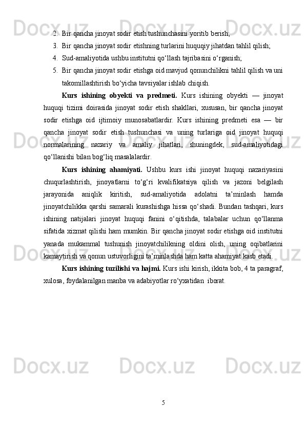 2. Bir qancha jinoyat sodir etish tushunchasini yoritib berish;
3. Bir qancha jinoyat sodir etishning turlarini huquqiy jihatdan tahlil qilish;
4. Sud-amaliyotida ushbu institutni qo‘llash tajribasini o‘rganish;
5. Bir qancha jinoyat sodir etishga oid mavjud qonunchilikni tahlil qilish va uni
takomillashtirish bo‘yicha tavsiyalar ishlab chiqish.
Kurs   ishining   obyekti   va   predmeti.   Kurs   ishining   obyekti   —   jinoyat
huquqi   tizimi   doirasida   jinoyat   sodir   etish   shakllari,   xususan,   bir   qancha   jinoyat
sodir   etishga   oid   ijtimoiy   munosabatlardir.   Kurs   ishining   predmeti   esa   —   bir
qancha   jinoyat   sodir   etish   tushunchasi   va   uning   turlariga   oid   jinoyat   huquqi
normalarining   nazariy   va   amaliy   jihatlari,   shuningdek,   sud-amaliyotidagi
qo‘llanishi bilan bog‘liq masalalardir.
Kurs   ishining   ahamiyati.   Ushbu   kurs   ishi   jinoyat   huquqi   nazariyasini
chuqurlashtirish,   jinoyatlarni   to‘g‘ri   kvalifikatsiya   qilish   va   jazoni   belgilash
jarayonida   aniqlik   kiritish,   sud-amaliyotida   adolatni   ta’minlash   hamda
jinoyatchilikka  qarshi   samarali  kurashishga  hissa  qo‘shadi.  Bundan   tashqari,  kurs
ishining   natijalari   jinoyat   huquqi   fanini   o‘qitishda,   talabalar   uchun   qo‘llanma
sifatida xizmat qilishi ham mumkin. Bir qancha jinoyat sodir etishga oid institutni
yanada   mukammal   tushunish   jinoyatchilikning   oldini   olish,   uning   oqibatlarini
kamaytirish va qonun ustuvorligini ta’minlashda ham katta ahamiyat kasb etadi.
Kurs ishining tuzilishi va hajmi.  Kurs ishi kirish, ikkita bob, 4 ta paragraf,
xulosa, foydalanilgan manba va adabiyotlar ro‘yxatidan  iborat.
5
