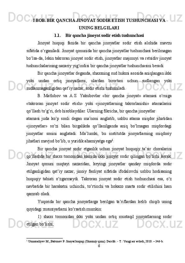 I BOB. BIR QANCHA JINOYAT SODIR ETISH TUSHUNCHASI VA
UNING BELGILARI
1.1. Bir qancha jinoyat sodir etish tushunchasi
Jinoyat   huquqi   fanida   bir   qancha   jinoyatlar   sodir   etish   alohida   mavzu
sifatida o‘rganiladi. Jinoyat qonunida bir qancha jinoyatlar tushunchasi berilmagan
bo‘lsa-da, lekin takroran jinoyat sodir etish, jinoyatlar majmuyi va retsidiv jinoyat
tushunchalarining nazariy yig‘indisi bir qancha jinoyatlar tushunchasini beradi.
Bir qancha jinoyatlar deganda, shaxsning sud hukmi asosida aniqlangan ikki
yoki   undan   ortiq   jinoyatlarni,   ulardan   birortasi   uchun   sudlangan   yoki
sudlanmaganligidan qat’iy nazar, sodir etishi tushuniladi.
B.   Matlubov   va   A.S.   Yakubovlar   «bir   qancha   jinoyat»   atamasi   o‘rniga
«takroran   jinoyat   sodir   etish»   yoki   «jinoyatlarning   takrorlanishi»   atamalarini
qo‘llash to‘g‘ri, deb hisoblaydilar. Ularning fikricha, bir qancha jinoyatlar
atamasi   juda   ko‘p   sonli   degan   ma’noni   anglatib,   ushbu   atama   miqdor   jihatidan
«jinoyatlar»   so‘zi   bilan   birgalikda   qo‘llanilganda   aniq   bo‘lmagan   miqdordagi
jinoyatlar   sonini   anglatadi.   Ma’lumki,   bu   institutda   jinoyatlarning   miqdoriy
jihatlari mavjud bo‘lib, u yuridik ahamiyatga ega 1
.
Bir   qancha   jinoyat   sodir   etganlik   uchun   jinoyat   huquqiy   ta’sir   choralarini
qo‘llashda   bir   shaxs  tomonidan  kamida ikki   jinoyat  sodir   qilingan  bo‘lishi  kerak.
Jinoyat   qonuni   nuqtayi   nazaridan,   keyingi   jinoyatlar   qanday   miqdorda   sodir
etilganligidan   qat’iy   nazar,   jinoiy   faoliyat   sifatida   ifodalovchi   ushbu   hodisaning
huquqiy   tabiati   o‘zgarmaydi.   Takroran   jinoyat   sodir   etish   tushunchasi   esa,   o‘z
navbatida   bir   harakatni   uchinchi,   to‘rtinchi   va   hokazo   marta   sodir   etilishini   ham
qamrab oladi.
Yuqorida   bir   qancha   jinoyatlarga   berilgan   ta’riflardan   kelib   chiqib   uning
quyidagi xususiyatlarni ko‘rsatish mumkin:
1)   shaxs   tomonidan   ikki   yoki   undan   ortiq   mustaqil   jinoyatlarning   sodir
etilgan bo‘lishi;
1
  Usmonaliyev M., Bakunov P. Jinoyat huquqi (Umumiy qism). Darslik. - T.: Yangi asr avlodi, 2010. – 346-b.
6