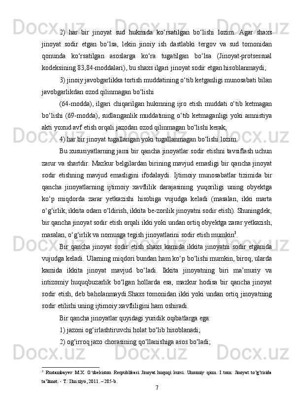 2)   har   bir   jinoyat   sud   hukmida   ko‘rsatilgan   bo‘lishi   lozim.   Agar   shaxs
jinoyat   sodir   etgan   bo‘lsa,   lekin   jinoiy   ish   dastlabki   tergov   va   sud   tomonidan
qonunda   ko‘rsatilgan   asoslarga   ko‘ra   tugatilgan   bo‘lsa   (Jinoyat-protsessual
kodeksining 83,84-moddalari), bu shaxs ilgari jinoyat sodir etgan hisoblanmaydi;
3) jinoiy javobgarlikka tortish muddatining o‘tib ketganligi munosabati bilan
javobgarlikdan ozod qilinmagan bo‘lishi
(64-modda),   ilgari   chiqarilgan   hukmning   ijro   etish   muddati   o‘tib   ketmagan
bo‘lishi  (69-modda), sudlanganlik  muddatining o‘tib ketmaganligi yoki  amnistiya
akti yoxud avf etish orqali jazodan ozod qilinmagan bo‘lishi kerak;
4) har bir jinoyat tugallangan yoki tugallanmagan bo‘lishi lozim.
Bu xususiyatlarning jami bir qancha jinoyatlar sodir etishni tavsiflash uchun
zarur va shartdir. Mazkur belgilardan birining mavjud emasligi bir qancha jinoyat
sodir   etishning   mavjud   emasligini   ifodalaydi.   Ijtimoiy   munosabatlar   tizimida   bir
qancha   jinoyatlarning   ijtimoiy   xavflilik   darajasining   yuqoriligi   uning   obyektga
ko‘p   miqdorda   zarar   yetkazishi   hisobiga   vujudga   keladi   (masalan,   ikki   marta
o‘g‘irlik, ikkita odam o‘ldirish, ikkita be-zorilik jinoyatni sodir etish). Shuningdek,
bir qancha jinoyat sodir etish orqali ikki yoki undan ortiq obyektga zarar yetkazish,
masalan, o‘g‘irlik va nomusga tegish jinoyatlarini sodir etish mumkin 2
.
Bir   qancha   jinoyat   sodir   etish   shaxs   kamida   ikkita   jinoyatni   sodir   etganida
vujudga keladi. Ularning miqdori bundan ham ko‘p bo‘lishi mumkin, biroq, ularda
kamida   ikkita   jinoyat   mavjud   bo‘ladi.   Ikkita   jinoyatning   biri   ma’muriy   va
intizomiy   huquqbuzarlik   bo‘lgan   hollarda   esa,   mazkur   hodisa   bir   qancha   jinoyat
sodir etish, deb baholanmaydi.Shaxs tomonidan ikki yoki undan ortiq jinoyatning
sodir etilishi uning ijtimoiy xavfliligini ham oshiradi.
Bir qancha jinoyatlar quyidagi yuridik oqibatlarga ega:
1) jazoni og‘irlashtiruvchi holat bo‘lib hisoblanadi;
2) og‘irroq jazo chorasining qo‘llanishiga asos bo‘ladi;
2
  Rustambayev   M.X.   O zbekiston   Respublikasi   Jinoyat   huquqi   kursi.   Umumiy   qism.   I   tom:   Jinoyat   to’g’risidaʻ
ta’limot. - T.: Ilm ziyo, 2011. – 285-b.
7 