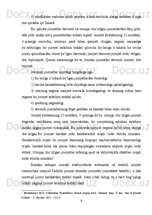3) ozodlikdan mahrum qilish jazosini o‘tash tartibida ularga nisbatan o‘ziga
xos qoidalar qo‘llanadi.
Bir qancha jinoyatlar davomli va uzoqqa cho‘zilgan jinoyatlardan farq qilib,
ikki yoki undan ortiq jinoyatlardan tashkil topadi. Jinoyat kodeksining 32-moddasi,
3-qismiga   muvofiq,   umumiy   qasd   bilan   qamrab   olingan   yagona   maqsadga
yo‘naltirilgan   bir   jinoyat   tarkibini   tashkil   qiluvchi   bir-biriga   o‘xshash   bir   necha
jinoiy qilmishlardan iborat bo‘lgan (davomli) jinoyat takroran jinoyat sodir etilgan,
deb topilmaydi. Qonun mazmuniga ko‘ra, bunday jinoyatlar  davomli  jinoyat, deb
topiladi.
Davomli jinoyatlar quyidagi belgilarga ega:
1) bir-biriga o‘xshash bo‘lgan jinoyatlardan iboratligi;
2) barcha harakatlarning bitta obyektga zarar yetkazishga qaratilganligi;
3)   ularning   yagona   maqsad   assosida   birlashganligi   va   shuning   uchun   ham
yagona bir jinoyat tarkibini tashkil qilishi;
4) qasdning yagonaligi;
5) davomli jinoyatlarning faqat qasddan va harakat bilan sodir etilishi.
Jinoyat kodeksining 32-moddasi, 4-qismiga ko‘ra, uzoqqa cho‘zilgan jinoyat
deganda,   vazifalarni   uzoq   vaqt   bajarmasdan,   bir   jinoyatning   uzluksiz   tarkibini
tashkil qilgan jinoyat tushuniladi. Bu jinoyatda qilmish yagona bo‘lib uzoq vaqtga
cho‘zilgan.Bu   jinoyat   harakat   yoki   harakatsizlik   orqali   sodir   etilishi   mumkin.
Harakatsizlik   orqali   bu   jinoyat   shaxsning   huquqiy   majburiyatlarini   bajarmasligi
orqali,   harakat   bilan   esa   qonun   bilan   taqiqlangan   vositalarni   saqlash   orqali   sodir
etiladi. Uzoqqa cho‘zilgan jinoyatlar aybning qasd va ehtiyotsizlik shakllari orqali
sodir etilishi mumkin 3
.
Bundan   tashqari   yuridik   adabiyotlarda   sistematik   va   tarkibli   jinoyat
tushunchasi  mayjud.Tarkibli jinoyat shunday jinoyatki (murakkab tarkibli), u ikki
mustaqil   jinoiy   harakatdan   tashkil   topadi,   lekin   ichki   birligi   va   o‘zaro   bog‘liqligi
tufayli yagona jinoyat tarkibini tashkil etadi.
3
  Rustambayev   M.X.   O’zbekiston   Respublikasi   Jinoyat   huquqi   kursi.   Umumiy   qism.   II   tom.   Jazo   to g’risidaʻ
ta’limot. - T.: Ilm ziyo, 2011. – 215-b.
8 
