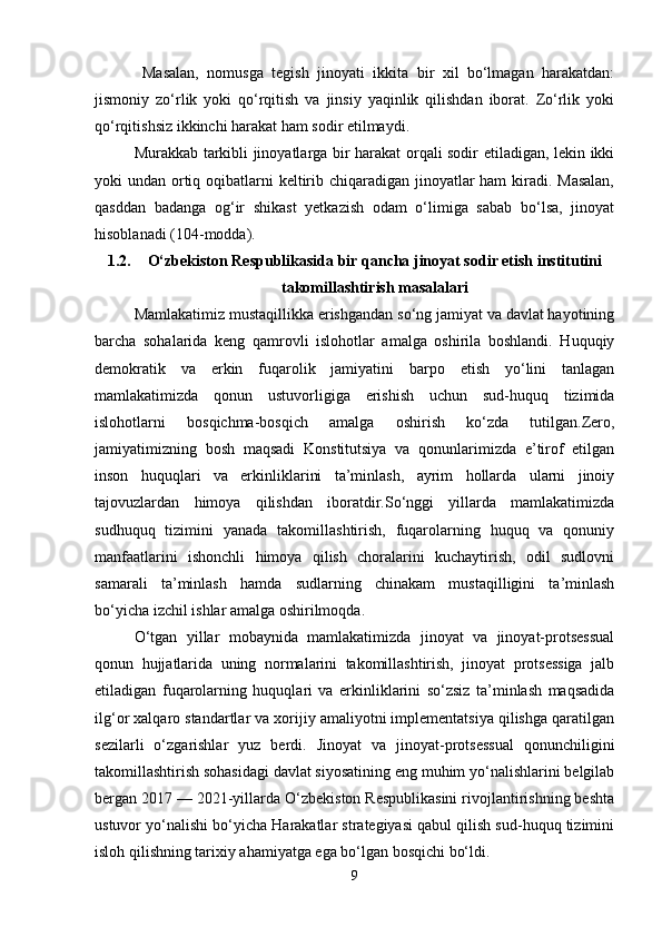 Masalan,   nomusga   tegish   jinoyati   ikkita   bir   xil   bo‘lmagan   harakatdan:
jismoniy   zo‘rlik   yoki   qo‘rqitish   va   jinsiy   yaqinlik   qilishdan   iborat.   Zo‘rlik   yoki
qo‘rqitishsiz ikkinchi harakat ham sodir etilmaydi.
Murakkab tarkibli jinoyatlarga bir harakat orqali sodir etiladigan, lekin ikki
yoki undan ortiq oqibatlarni  keltirib chiqaradigan jinoyatlar ham  kiradi. Masalan,
qasddan   badanga   og‘ir   shikast   yetkazish   odam   o‘limiga   sabab   bo‘lsa,   jinoyat
hisoblanadi (104-modda).
1.2. O‘zbekiston Respublikasida bir qancha jinoyat sodir etish institutini
takomillashtirish masalalari
Mamlakatimiz mustaqillikka erishgandan so‘ng jamiyat va davlat hayotining
barcha   sohalarida   keng   qamrovli   islohotlar   amalga   oshirila   boshlandi.   Huquqiy
demokratik   va   erkin   fuqarolik   jamiyatini   barpo   etish   yo‘lini   tanlagan
mamlakatimizda   qonun   ustuvorligiga   erishish   uchun   sud-huquq   tizimida
islohotlarni   bosqichma-bosqich   amalga   oshirish   ko‘zda   tutilgan.Zero,
jamiyatimizning   bosh   maqsadi   Konstitutsiya   va   qonunlarimizda   e’tirof   etilgan
inson   huquqlari   va   erkinliklarini   ta’minlash,   ayrim   hollarda   ularni   jinoiy
tajovuzlardan   himoya   qilishdan   iboratdir.So‘nggi   yillarda   mamlakatimizda
sudhuquq   tizimini   yanada   takomillashtirish,   fuqarolarning   huquq   va   qonuniy
manfaatlarini   ishonchli   himoya   qilish   choralarini   kuchaytirish,   odil   sudlovni
samarali   ta’minlash   hamda   sudlarning   chinakam   mustaqilligini   ta’minlash
bo‘yicha izchil ishlar amalga oshirilmoqda.
O‘tgan   yillar   mobaynida   mamlakatimizda   jinoyat   va   jinoyat-protsessual
qonun   hujjatlarida   uning   normalarini   takomillashtirish,   jinoyat   protsessiga   jalb
etiladigan   fuqarolarning   huquqlari   va   erkinliklarini   so‘zsiz   ta’minlash   maqsadida
ilg‘or xalqaro standartlar va xorijiy amaliyotni implementatsiya qilishga qaratilgan
sezilarli   o‘zgarishlar   yuz   berdi.   Jinoyat   va   jinoyat-protsessual   qonunchiligini
takomillashtirish sohasidagi davlat siyosatining eng muhim yo‘nalishlarini belgilab
bergan 2017 — 2021-yillarda O‘zbekiston Respublikasini rivojlantirishning beshta
ustuvor yo‘nalishi bo‘yicha Harakatlar strategiyasi qabul qilish sud-huquq tizimini
isloh qilishning tarixiy ahamiyatga ega bo‘lgan bosqichi bo‘ldi.
9