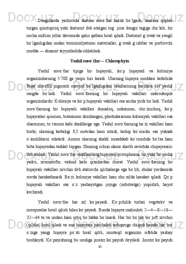 Dengizlarda   yashovchi   diatom   suvo`tlar   halok   bo`lgach,   tanasini   qoplab
turgan   qumtuproq   yoki   diatomit   deb   atalgan   tog`   jinsi   dengiz   tagiga   cho`kib,   bir
necha million yillar davomida qalin qatlam hosil qiladi. Diatomit g`ovak va yengil
bo`lganligidan   undan   termoizolyatsion   materiallar,   g`ovak   g`ishtlar   va   portlovchi
modda — dinamit tayyorlashda ishlatiladi.
Yashil suvo`tlar— Chlorophyta
Yashil   suvo`tlar   tipiga   bir   hujayrali,   ko`p   hujayrali   va   koloniya
organizmlarning   5`700   ga   yaqin   turi   kiradi.   Ularning   hujayra   moddasi   tarkibida
faqat   xlorofill   pigmenti   mavjud   bo`lganligidan   vakillarining   barchasi   sof   yashil
rangda   bo`ladi.   Yashil   suvo`tlarning   bir   hujayrali   vakillari   mikroskopik
organizmlardir. Koloniya va ko`p hujayrali vakillari esa ancha yirik bo`ladi. Yashil
suvo`tlarning   bir   hujayrali   vakillari   dumaloq,   noksimon,   cho`zinchoq,   ko`p
hujayralari ipsimon, butasimon shoxlangan, plastinkasimon koloniyali vakillari esa
sharsimon, to`rsimon kabi shakllarga ega. Yashil suvo`tlarning ba`zi vakillari ham
borki,   ularning   kattaligi   0,5   metrdan   ham   ortadi,   tashqi   ko`rinishi   esa   yuksak
o`simliklarni   eslatadi.   Ammo   ularning   shakli   murakkab   ko`rinishda   bo`lsa   ham
bitta hujayradan tashkil topgan. Shuning uchun ularni shartli ravishda «hujayrasiz»
deb ataladi. Yashil suvo`tlar vakillarining hujayrasi protoplazma, bir yoki bir necha
yadro,   xromatofor,   vakuol   kabi   qismlardan   iborat.   Yashil   suvo`tlarning   bir
hujayrali  vakillari  xivchin  deb  ataluvchi  qilchalarga  ega   bo`lib,  shular  yordamida
suvda   harakatlanadi.   Ba`zi   koloniya   vakillari   ham   shu   xilda   harakat   qiladi.   Qo`p
hujayrali   vakillari   esa   o`z   yashayotgan   joyiga   (substratga)   yopishib,   hayot
kechiradi.
Yashil   suvo`tlar   har   xil   ko`payadi.   Ko`pchilik   turlari   vegetativ   va
zoosporalar hosil qilish bilan ko`payadi. Bunda hujayra mahsuloti 2—4—8—16—
32—64  ta  va  undan  ham  ortiq  bo`lakka   bo`linadi.  Har   bir  bo`lak  bir   juft   xivchin
(qilcha) hosil qiladi va ona hujayrani parchalab tashqariga chiqadi hamda har biri
o`ziga   yangi   hujayra   po`sti   hosil   qilib,   mustaqil   organizm   sifatida   yashay
boshlaydi.  Ko`payishning  bu  usuliga   jinssiz   ko`payish  deyiladi.  Jinssiz   ko`payish
10 