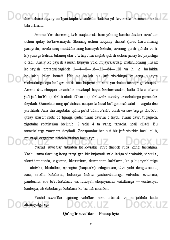 doim sharoit qulay bo`lgan taqdirda sodir bo`ladi va yil davomida bir necha marta
takrorlanadi.
Ammo Yer  sharining turli  nuqtalarida ham  yilning barcha fasllari  suvo`tlar
uchun   qulay   bo`lavermaydi.   Shuning   uchun   noqulay   sharoit   (havo   haroratining
pasayishi, suvda  oziq moddalarining kamayib ketishi, suvning qurib qolishi  va h.
k.) yuzaga kelishi bilanoq ular o`z hayotini saqlab qolish uchun jinsiy ko`payishga
o`tadi.   Jinsiy   ko`payish   asosan   hujayra   yoki   hujayralardagi   mahsulotning   jinssiz
ko`payish   protsessidagidek   2—4—8—16—32—64—128   va   h.   k.   bo`lakka
bo`linishi   bilan   boradi.   Har   bir   bo`lak   bir   juft   xivchinga   va   teng   hujayra
mahsulotiga ega  bo`lgan holda ona  hujayra po`stini  parchalab tashqariga  chiqadi.
Ammo   shu   chiqqan   tanachalar   mustaqil   hayot   kechirmasdan,   balki   2   tasi   o`zaro
juft-juft bo`lib qo`shilib oladi. O`zaro qo`shiluvchi bunday tanachalarga gametalar
deyiladi. Gametalarning qo`shilishi natijasida hosil bo`lgan mahsulot — zigota deb
yuritiladi. Ana shu zigotalar  qalin po`st  bilan o`ralib oladi va suv tagiga cho`kib,
qulay   sharoit   sodir   bo`lganga   qadar   tinim   davrini   o`taydi.   Tinim   davri   tugagach,
zigotalar   reduktsion   bo`linib,   2   yoki   4   ta   yangi   tanacha   hosil   qiladi.   Bu
tanachalarga   zoospora   deyiladi.   Zoosporalar   har   biri   bir   juft   xivchin   hosil   qilib,
mustaqil organizm sifatida yashay boshlaydi.
Yashil   suvo`tlar   tabiatda   ko`k-yashil   suvo`tlardek   juda   keng   tarqalgan.
Yashil   suvo`tlarning   keng   tarqalgan   bir   hujayrali   vakillariga   xlorokokk,   xlorella,
xlamidomonada,   zignema,   klosterium,   desmidium   kabilarni;   ko`p   hujayralilariga
—   ulotriks;   kladofora,   spirogira   (baqato`n),   edoganium,   ulva   yoki   dengiz   salati,
xara,   nitella   kabilarni;   koloniya   holida   yashovchilariga   volvoks,   evdorina,
pandorina,   suv   to`ri   kabilarni   va,   nihoyat,   «hujayrasiz»   vakillariga   —   vosheriya,
kaulerpa, atsetabulariya kabilarni ko`rsatish mumkin.
Yashil   suvo`tlar   tipining   vakillari   ham   tabiatda   va   xo`jalikda   katta
ahamiyatga ega.
Qo`ng`ir suvo`tlar— Phacophyta
11 