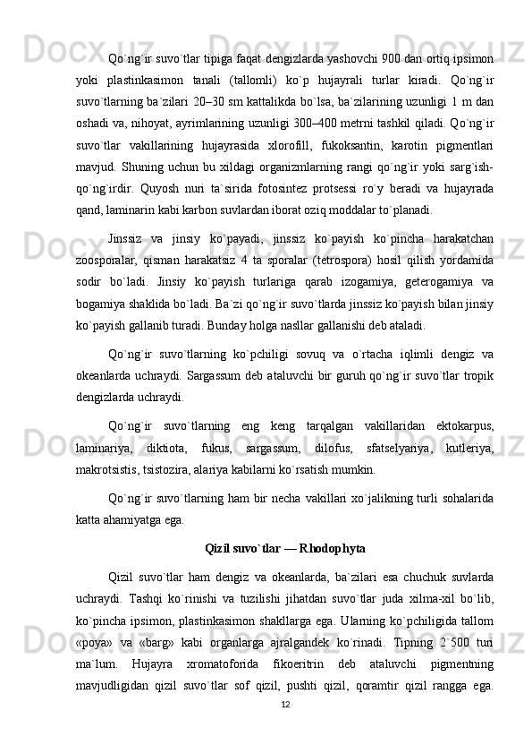 Qo`ng`ir suvo`tlar tipiga faqat dengizlarda yashovchi 900 dan ortiq ipsimon
yoki   plastinkasimon   tanali   (tallomli)   ko`p   hujayrali   turlar   kiradi.   Qo`ng`ir
suvo`tlarning ba`zilari 20–30 sm kattalikda bo`lsa, ba`zilarining uzunligi 1 m dan
oshadi va, nihoyat, ayrimlarining uzunligi 300–400 metrni tashkil qiladi. Qo`ng`ir
suvo`tlar   vakillarining   hujayrasida   xlorofill,   fukoksantin,   karotin   pigmentlari
mavjud.   Shuning   uchun   bu   xildagi   organizmlarning   rangi   qo`ng`ir   yoki   sarg`ish-
qo`ng`irdir.   Quyosh   nuri   ta`sirida   fotosintez   protsessi   ro`y   beradi   va   hujayrada
qand, laminarin kabi karbon suvlardan iborat oziq moddalar to`planadi.
Jinssiz   va   jinsiy   ko`payadi,   jinssiz   ko`payish   ko`pincha   harakatchan
zoosporalar,   qisman   harakatsiz   4   ta   sporalar   (tetrospora)   hosil   qilish   yordamida
sodir   bo`ladi.   Jinsiy   ko`payish   turlariga   qarab   izogamiya,   geterogamiya   va
bogamiya shaklida bo`ladi. Ba`zi qo`ng`ir suvo`tlarda jinssiz ko`payish bilan jinsiy
ko`payish gallanib turadi. Bunday holga nasllar gallanishi deb ataladi.
Qo`ng`ir   suvo`tlarning   ko`pchiligi   sovuq   va   o`rtacha   iqlimli   dengiz   va
okeanlarda uchraydi. Sargassum  deb  ataluvchi  bir  guruh qo`ng`ir  suvo`tlar  tropik
dengizlarda uchraydi.
Qo`ng`ir   suvo`tlarning   eng   keng   tarqalgan   vakillaridan   ektokarpus,
laminariya,   diktiota,   fukus,   sargassum,   dilofus,   sfatselyariya,   kutleriya,
makrotsistis, tsistozira, alariya kabilarni ko`rsatish mumkin.
Qo`ng`ir  suvo`tlarning ham   bir   necha  vakillari   xo`jalikning  turli   sohalarida
katta ahamiyatga ega.
Qizil suvo`tlar — Rhodophyta
Qizil   suvo`tlar   ham   dengiz   va   okeanlarda,   ba`zilari   esa   chuchuk   suvlarda
uchraydi.   Tashqi   ko`rinishi   va   tuzilishi   jihatdan   suvo`tlar   juda   xilma-xil   bo`lib,
ko`pincha   ipsimon,   plastinkasimon   shakllarga   ega.   Ularning   ko`pchiligida   tallom
«poya»   va   «barg»   kabi   organlarga   ajralgandek   ko`rinadi.   Tipning   2`500   turi
ma`lum.   Hujayra   xromatoforida   fikoeritrin   deb   ataluvchi   pigmentning
mavjudligidan   qizil   suvo`tlar   sof   qizil,   pushti   qizil,   qoramtir   qizil   rangga   ega.
12 