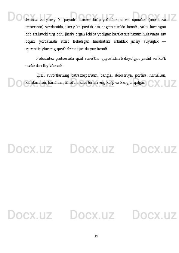 Jinssiz   va   jinsiy   ko`payadi.   Jinssiz   ko`payish   harakatsiz   sporalar   (mono   va
tetraspora)   yordamida,  jinsiy  ko`payish   esa  oogam  usulda   boradi,  ya`ni   karpogon
deb ataluvchi urg`ochi jinsiy organ ichida yetilgan harakatsiz tuxum hujayraga suv
oqimi   yordamida   suzib   keladigan   harakatsiz   erkaklik   jinsiy   suyuqlik   —
spermatsiylarning quyilishi natijasida yuz beradi.
Fotosintez   protsessida   qizil   suvo`tlar   quyoshdan   kelayotgan   yashil   va   ko`k
nurlardan foydalanadi.
Qizil   suvo`tlarning   batraxosperium,   bangia,   deleseriya,   porfira,   nemalion,
kallitamiion, karallina, fillofora kabi turlari eng ko`p va keng tarqalgan
13 