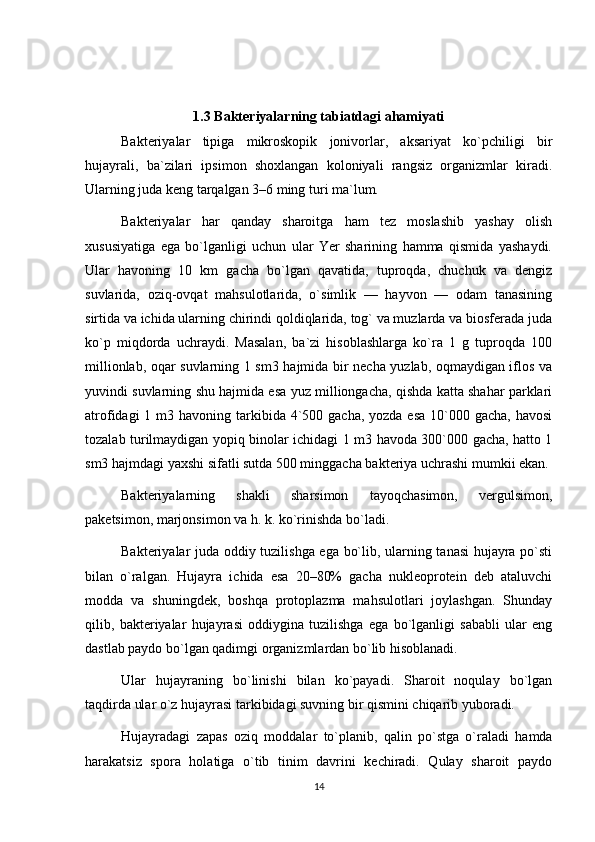 1.3 Bakteriyalarning tabiatdagi ahamiyati
Bakteriyalar   tipiga   mikroskopik   jonivorlar,   aksariyat   ko`pchiligi   bir
hujayrali,   ba`zilari   ipsimon   shoxlangan   koloniyali   rangsiz   organizmlar   kiradi.
Ularning juda keng tarqalgan 3–6 ming turi ma`lum.
Bakteriyalar   har   qanday   sharoitga   ham   tez   moslashib   yashay   olish
xususiyatiga   ega   bo`lganligi   uchun   ular   Yer   sharining   hamma   qismida   yashaydi.
Ular   havoning   10   km   gacha   bo`lgan   qavatida,   tuproqda,   chuchuk   va   dengiz
suvlarida,   oziq-ovqat   mahsulotlarida,   o`simlik   —   hayvon   —   odam   tanasining
sirtida va ichida ularning chirindi qoldiqlarida, tog` va muzlarda va biosferada juda
ko`p   miqdorda   uchraydi.   Masalan,   ba`zi   hisoblashlarga   ko`ra   1   g   tuproqda   100
millionlab, oqar suvlarning 1 sm3 hajmida bir necha yuzlab, oqmaydigan iflos va
yuvindi suvlarning shu hajmida esa yuz milliongacha, qishda katta shahar parklari
atrofidagi  1 m3 havoning tarkibida 4`500 gacha,  yozda esa  10`000 gacha, havosi
tozalab turilmaydigan yopiq binolar ichidagi 1 m3 havoda 300`000 gacha, hatto 1
sm3 hajmdagi yaxshi sifatli sutda 500 minggacha bakteriya uchrashi mumkii ekan.
Bakteriyalarning   shakli   sharsimon   tayoqchasimon,   vergulsimon,
paketsimon, marjonsimon va h. k. ko`rinishda bo`ladi.
Bakteriyalar juda oddiy tuzilishga ega bo`lib, ularning tanasi hujayra po`sti
bilan   o`ralgan.   Hujayra   ichida   esa   20–80%   gacha   nukleoprotein   deb   ataluvchi
modda   va   shuningdek,   boshqa   protoplazma   mahsulotlari   joylashgan.   Shunday
qilib,   bakteriyalar   hujayrasi   oddiygina   tuzilishga   ega   bo`lganligi   sababli   ular   eng
dastlab paydo bo`lgan qadimgi organizmlardan bo`lib hisoblanadi.
Ular   hujayraning   bo`linishi   bilan   ko`payadi.   Sharoit   noqulay   bo`lgan
taqdirda ular o`z hujayrasi tarkibidagi suvning bir qismini chiqarib yuboradi.
Hujayradagi   zapas   oziq   moddalar   to`planib,   qalin   po`stga   o`raladi   hamda
harakatsiz   spora   holatiga   o`tib   tinim   davrini   kechiradi.   Qulay   sharoit   paydo
14 