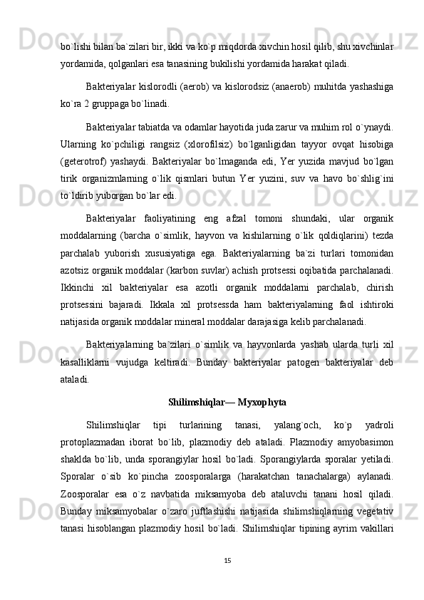 bo`lishi bilan ba`zilari bir, ikki va ko`p miqdorda xivchin hosil qilib, shu xivchinlar
yordamida, qolganlari esa tanasining bukilishi yordamida harakat qiladi.
Bakteriyalar kislorodli (aerob) va kislorodsiz (anaerob) muhitda yashashiga
ko`ra 2 gruppaga bo`linadi.
Bakteriyalar tabiatda va odamlar hayotida juda zarur va muhim rol o`ynaydi.
Ularning   ko`pchiligi   rangsiz   (xlorofilsiz)   bo`lganligidan   tayyor   ovqat   hisobiga
(geterotrof)   yashaydi.   Bakteriyalar   bo`lmaganda   edi,   Yer   yuzida   mavjud   bo`lgan
tirik   organizmlarning   o`lik   qismlari   butun   Yer   yuzini,   suv   va   havo   bo`shlig`ini
to`ldirib yuborgan bo`lar edi.
Bakteriyalar   faoliyatining   eng   afzal   tomoni   shundaki,   ular   organik
moddalarning   (barcha   o`simlik,   hayvon   va   kishilarning   o`lik   qoldiqlarini)   tezda
parchalab   yuborish   xususiyatiga   ega.   Bakteriyalarning   ba`zi   turlari   tomonidan
azotsiz organik moddalar  (karbon suvlar)  achish protsessi  oqibatida parchalanadi.
Ikkinchi   xil   bakteriyalar   esa   azotli   organik   moddalarni   parchalab,   chirish
protsessini   bajaradi.   Ikkala   xil   protsessda   ham   bakteriyalarning   faol   ishtiroki
natijasida organik moddalar mineral moddalar darajasiga kelib parchalanadi.
Bakteriyalarning   ba`zilari   o`simlik   va   hayvonlarda   yashab   ularda   turli   xil
kasalliklarni   vujudga   keltiradi.   Bunday   bakteriyalar   patogen   bakteriyalar   deb
ataladi.
Shilimshiqlar— Myxophyta
Shilimshiqlar   tipi   turlarining   tanasi,   yalang`och,   ko`p   yadroli
protoplazmadan   iborat   bo`lib,   plazmodiy   deb   ataladi.   Plazmodiy   amyobasimon
shaklda   bo`lib,   unda   sporangiylar   hosil   bo`ladi.   Sporangiylarda   sporalar   yetiladi.
Sporalar   o`sib   ko`pincha   zoosporalarga   (harakatchan   tanachalarga)   aylanadi.
Zoosporalar   esa   o`z   navbatida   miksamyoba   deb   ataluvchi   tanani   hosil   qiladi.
Bunday   miksamyobalar   o`zaro   juftlashishi   natijasida   shilimshiqlarning   vegetativ
tanasi   hisoblangan  plazmodiy  hosil   bo`ladi.  Shilimshiqlar   tipining  ayrim   vakillari
15 