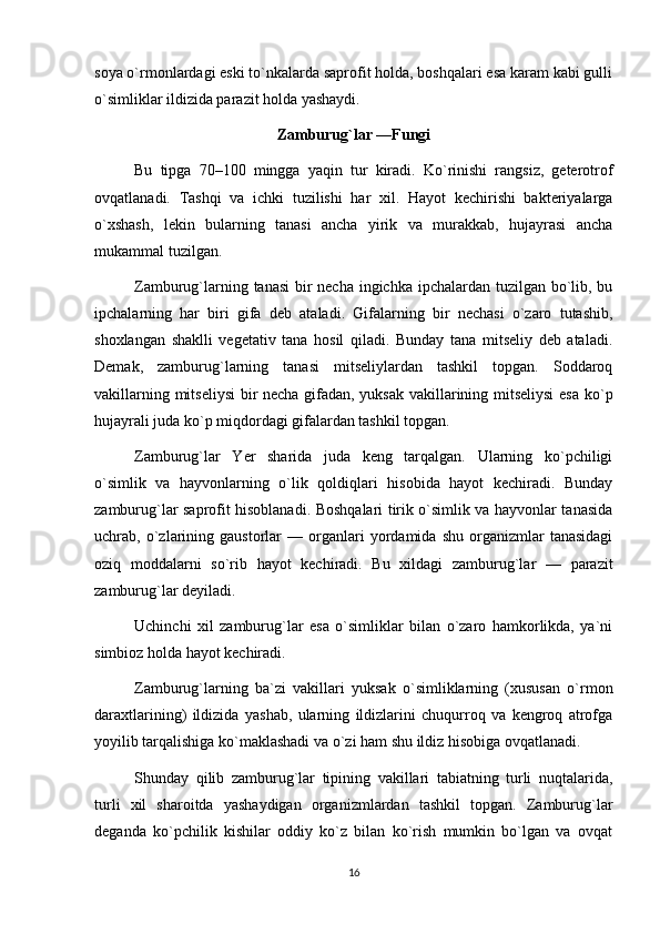 soya o`rmonlardagi eski to`nkalarda saprofit holda, boshqalari esa karam kabi gulli
o`simliklar ildizida parazit holda yashaydi.
Zamburug`lar —Fungi
Bu   tipga   70–100   mingga   yaqin   tur   kiradi.   Ko`rinishi   rangsiz,   geterotrof
ovqatlanadi.   Tashqi   va   ichki   tuzilishi   har   xil.   Hayot   kechirishi   bakteriyalarga
o`xshash,   lekin   bularning   tanasi   ancha   yirik   va   murakkab,   hujayrasi   ancha
mukammal tuzilgan.
Zamburug`larning tanasi  bir  necha ingichka ipchalardan tuzilgan bo`lib, bu
ipchalarning   har   biri   gifa   deb   ataladi.   Gifalarning   bir   nechasi   o`zaro   tutashib,
shoxlangan   shaklli   vegetativ   tana   hosil   qiladi.   Bunday   tana   mitseliy   deb   ataladi.
Demak,   zamburug`larning   tanasi   mitseliylardan   tashkil   topgan.   Soddaroq
vakillarning mitseliysi  bir necha gifadan, yuksak vakillarining mitseliysi  esa ko`p
hujayrali juda ko`p miqdordagi gifalardan tashkil topgan.
Zamburug`lar   Yer   sharida   juda   keng   tarqalgan.   Ularning   ko`pchiligi
o`simlik   va   hayvonlarning   o`lik   qoldiqlari   hisobida   hayot   kechiradi.   Bunday
zamburug`lar saprofit hisoblanadi. Boshqalari tirik o`simlik va hayvonlar tanasida
uchrab,  o`zlarining   gaustorlar   —   organlari   yordamida   shu   organizmlar   tanasidagi
oziq   moddalarni   so`rib   hayot   kechiradi.   Bu   xildagi   zamburug`lar   —   parazit
zamburug`lar deyiladi.
Uchinchi   xil   zamburug`lar   esa   o`simliklar   bilan   o`zaro   hamkorlikda,   ya`ni
simbioz holda hayot kechiradi.
Zamburug`larning   ba`zi   vakillari   yuksak   o`simliklarning   (xususan   o`rmon
daraxtlarining)   ildizida   yashab,   ularning   ildizlarini   chuqurroq   va   kengroq   atrofga
yoyilib tarqalishiga ko`maklashadi va o`zi ham shu ildiz hisobiga ovqatlanadi.
Shunday   qilib   zamburug`lar   tipining   vakillari   tabiatning   turli   nuqtalarida,
turli   xil   sharoitda   yashaydigan   organizmlardan   tashkil   topgan.   Zamburug`lar
deganda   ko`pchilik   kishilar   oddiy   ko`z   bilan   ko`rish   mumkin   bo`lgan   va   ovqat
16 