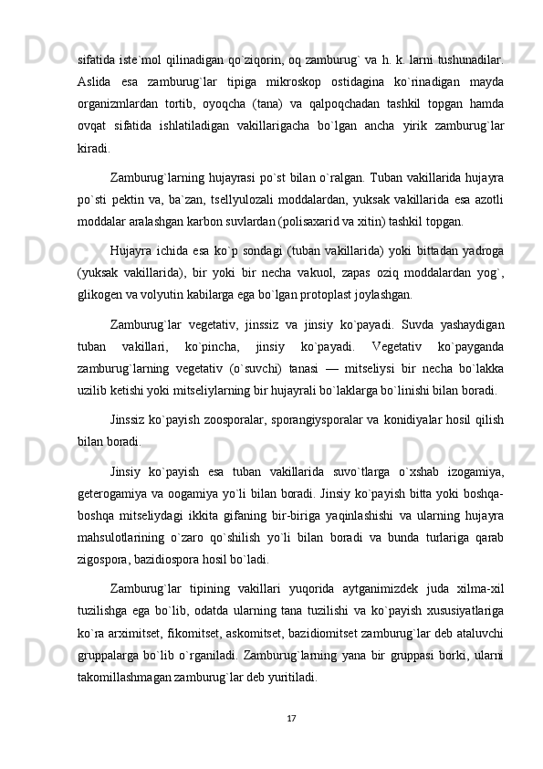sifatida iste`mol  qilinadigan qo`ziqorin, oq zamburug` va h. k. larni tushunadilar.
Aslida   esa   zamburug`lar   tipiga   mikroskop   ostidagina   ko`rinadigan   mayda
organizmlardan   tortib,   oyoqcha   (tana)   va   qalpoqchadan   tashkil   topgan   hamda
ovqat   sifatida   ishlatiladigan   vakillarigacha   bo`lgan   ancha   yirik   zamburug`lar
kiradi.
Zamburug`larning hujayrasi  po`st  bilan o`ralgan. Tuban vakillarida hujayra
po`sti   pektin   va,   ba`zan,   tsellyulozali   moddalardan,   yuksak   vakillarida   esa   azotli
moddalar aralashgan karbon suvlardan (polisaxarid va xitin) tashkil topgan.
Hujayra   ichida   esa   ko`p   sondagi   (tuban   vakillarida)   yoki   bittadan   yadroga
(yuksak   vakillarida),   bir   yoki   bir   necha   vakuol,   zapas   oziq   moddalardan   yog`,
glikogen va volyutin kabilarga ega bo`lgan protoplast joylashgan.
Zamburug`lar   vegetativ,   jinssiz   va   jinsiy   ko`payadi.   Suvda   yashaydigan
tuban   vakillari,   ko`pincha,   jinsiy   ko`payadi.   Vegetativ   ko`payganda
zamburug`larning   vegetativ   (o`suvchi)   tanasi   —   mitseliysi   bir   necha   bo`lakka
uzilib ketishi yoki mitseliylarning bir hujayrali bo`laklarga bo`linishi bilan boradi.
Jinssiz   ko`payish  zoosporalar,  sporangiysporalar   va konidiyalar  hosil  qilish
bilan boradi.
Jinsiy   ko`payish   esa   tuban   vakillarida   suvo`tlarga   o`xshab   izogamiya,
geterogamiya va oogamiya yo`li bilan boradi. Jinsiy ko`payish bitta yoki boshqa-
boshqa   mitseliydagi   ikkita   gifaning   bir-biriga   yaqinlashishi   va   ularning   hujayra
mahsulotlarining   o`zaro   qo`shilish   yo`li   bilan   boradi   va   bunda   turlariga   qarab
zigospora, bazidiospora hosil bo`ladi.
Zamburug`lar   tipining   vakillari   yuqorida   aytganimizdek   juda   xilma-xil
tuzilishga   ega   bo`lib,   odatda   ularning   tana   tuzilishi   va   ko`payish   xususiyatlariga
ko`ra arximitset, fikomitset, askomitset, bazidiomitset zamburug`lar deb ataluvchi
gruppalarga   bo`lib   o`rganiladi.   Zamburug`larning   yana   bir   gruppasi   borki,   ularni
takomillashmagan zamburug`lar deb yuritiladi.
17 