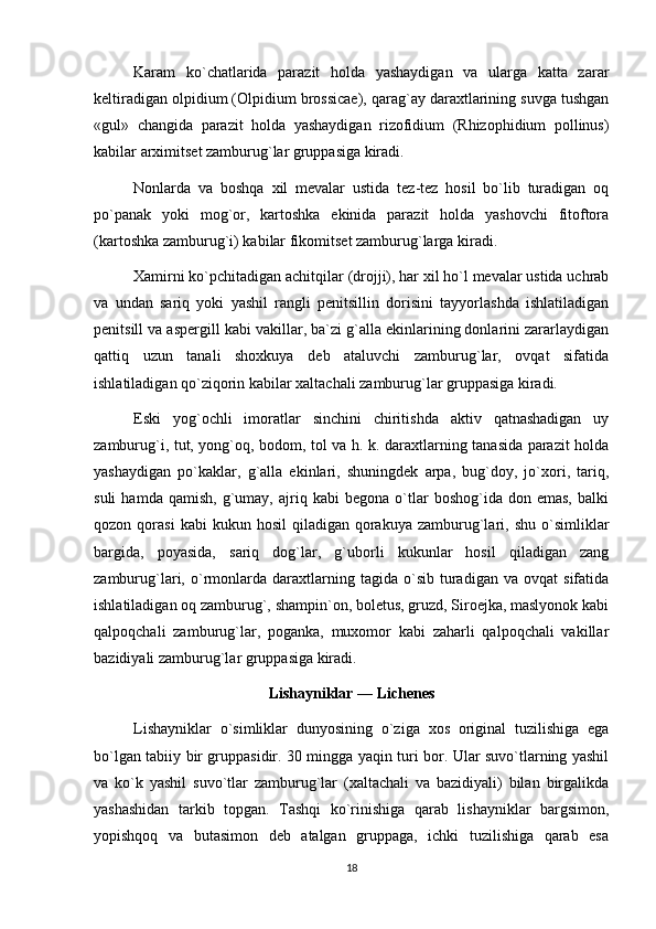 Karam   ko`chatlarida   parazit   holda   yashaydigan   va   ularga   katta   zarar
keltiradigan olpidium (Olpidium brossicae), qarag`ay daraxtlarining suvga tushgan
«gul»   changida   parazit   holda   yashaydigan   rizofidium   (Rhizophidium   pollinus)
kabilar arximitset zamburug`lar gruppasiga kiradi.
Nonlarda   va   boshqa   xil   mevalar   ustida   tez-tez   hosil   bo`lib   turadigan   oq
po`panak   yoki   mog`or,   kartoshka   ekinida   parazit   holda   yashovchi   fitoftora
(kartoshka zamburug`i) kabilar fikomitset zamburug`larga kiradi.
Xamirni ko`pchitadigan achitqilar (drojji), har xil ho`l mevalar ustida uchrab
va   undan   sariq   yoki   yashil   rangli   penitsillin   dorisini   tayyorlashda   ishlatiladigan
penitsill va aspergill kabi vakillar, ba`zi g`alla ekinlarining donlarini zararlaydigan
qattiq   uzun   tanali   shoxkuya   deb   ataluvchi   zamburug`lar,   ovqat   sifatida
ishlatiladigan qo`ziqorin kabilar xaltachali zamburug`lar gruppasiga kiradi.
Eski   yog`ochli   imoratlar   sinchini   chiritishda   aktiv   qatnashadigan   uy
zamburug`i, tut, yong`oq, bodom, tol va h. k. daraxtlarning tanasida parazit holda
yashaydigan   po`kaklar,   g`alla   ekinlari,   shuningdek   arpa,   bug`doy,   jo`xori,   tariq,
suli   hamda  qamish,   g`umay,   ajriq   kabi   begona   o`tlar   boshog`ida  don   emas,   balki
qozon  qorasi  kabi  kukun  hosil   qiladigan   qorakuya   zamburug`lari,  shu  o`simliklar
bargida,   poyasida,   sariq   dog`lar,   g`uborli   kukunlar   hosil   qiladigan   zang
zamburug`lari,  o`rmonlarda   daraxtlarning   tagida  o`sib   turadigan   va   ovqat   sifatida
ishlatiladigan oq zamburug`, shampin`on, boletus, gruzd, Siroejka, maslyonok kabi
qalpoqchali   zamburug`lar,   poganka,   muxomor   kabi   zaharli   qalpoqchali   vakillar
bazidiyali zamburug`lar gruppasiga kiradi.
Lishayniklar — Lichenes
Lishayniklar   o`simliklar   dunyosining   o`ziga   xos   original   tuzilishiga   ega
bo`lgan tabiiy bir gruppasidir. 30 mingga yaqin turi bor. Ular suvo`tlarning yashil
va   ko`k   yashil   suvo`tlar   zamburug`lar   (xaltachali   va   bazidiyali)   bilan   birgalikda
yashashidan   tarkib   topgan.   Tashqi   ko`rinishiga   qarab   lishayniklar   bargsimon,
yopishqoq   va   butasimon   deb   atalgan   gruppaga,   ichki   tuzilishiga   qarab   esa
18 