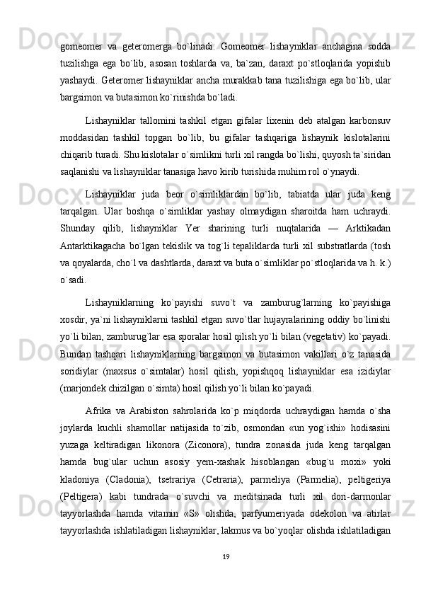 gomeomer   va   geteromerga   bo`linadi.   Gomeomer   lishayniklar   anchagina   sodda
tuzilishga   ega   bo`lib,   asosan   toshlarda   va,   ba`zan,   daraxt   po`stloqlarida   yopishib
yashaydi. Geteromer lishayniklar ancha murakkab tana tuzilishiga ega bo`lib, ular
bargsimon va butasimon ko`rinishda bo`ladi.
Lishayniklar   tallomini   tashkil   etgan   gifalar   lixenin   deb   atalgan   karbonsuv
moddasidan   tashkil   topgan   bo`lib,   bu   gifalar   tashqariga   lishaynik   kislotalarini
chiqarib turadi. Shu kislotalar o`simlikni turli xil rangda bo`lishi, quyosh ta`siridan
saqlanishi va lishayniklar tanasiga havo kirib turishida muhim rol o`ynaydi.
Lishayniklar   juda   beor   o`simliklardan   bo`lib,   tabiatda   ular   juda   keng
tarqalgan.   Ular   boshqa   o`simliklar   yashay   olmaydigan   sharoitda   ham   uchraydi.
Shunday   qilib,   lishayniklar   Yer   sharining   turli   nuqtalarida   —   Arktikadan
Antarktikagacha  bo`lgan tekislik va tog`li tepaliklarda turli xil  substratlarda (tosh
va qoyalarda, cho`l va dashtlarda, daraxt va buta o`simliklar po`stloqlarida va h. k.)
o`sadi.
Lishayniklarning   ko`payishi   suvo`t   va   zamburug`larning   ko`payishiga
xosdir, ya`ni lishayniklarni tashkil etgan suvo`tlar hujayralarining oddiy bo`linishi
yo`li bilan, zamburug`lar esa sporalar hosil qilish yo`li bilan (vegetativ) ko`payadi.
Bundan   tashqari   lishayniklarning   bargsimon   va   butasimon   vakillari   o`z   tanasida
soridiylar   (maxsus   o`simtalar)   hosil   qilish,   yopishqoq   lishayniklar   esa   izidiylar
(marjondek chizilgan o`simta) hosil qilish yo`li bilan ko`payadi.
Afrika   va   Arabiston   sahrolarida   ko`p   miqdorda   uchraydigan   hamda   o`sha
joylarda   kuchli   shamollar   natijasida   to`zib,   osmondan   «un   yog`ishi»   hodisasini
yuzaga   keltiradigan   likonora   (Ziconora),   tundra   zonasida   juda   keng   tarqalgan
hamda   bug`ular   uchun   asosiy   yem-xashak   hisoblangan   «bug`u   moxi»   yoki
kladoniya   (Cladonia),   tsetrariya   (Cetraria),   parmeliya   (Parmelia),   peltigeriya
(Peltigera)   kabi   tundrada   o`suvchi   va   meditsinada   turli   xil   dori-darmonlar
tayyorlashda   hamda   vitamin   «S»   olishda,   parfyumeriyada   odekolon   va   atirlar
tayyorlashda ishlatiladigan lishayniklar, lakmus va bo`yoqlar olishda ishlatiladigan
19 