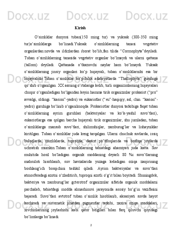 Kirish
O‘simliklar   dunyosi   tuban(150   ming   tur)   va   yuksak   (300-350   ming
tur)o‘simliklarga   bo‘linadi.Yuksak   o‘simliklarning   tanasi   vegetativ
organlardan:novda   va   ildizlardan   iborat   bo‘lib,fan   tilida   “Cormophyta”deyiladi.
Tuban   o‘simliklarning   tanasida   vegetativ   organlar   bo‘lmaydi   va   ularni   qattana
(tallom)   deyiladi.   Qattanada   o‘tkazuvchi   naylar   ham   bo‘lmaydi.   Yuksak
o‘simliklarning   jinsiy   organlari   ko‘p   hujayrali,   tuban   o‘simliklarniki   esa   bir
hujayralidir.Tuban   o‘simliklar   ko‘pchilik   adabiyotlarda   “Thallophyta”   guruhiga
qo‘shib o‘rganilgan. XX asrning o‘rtalariga kelib, turli organizmlarning hujayralari
chuqur o‘rganiladigan bo‘lgandan keyin hamma tirik organizmlar prokariot (“pro”
avvalgi, oldingi. “karion”-yadro) va eukariotlar (“eu”-haqiqiy, asl, chin. “karion”-
yadro) guruhiga bo‘linib o‘rganilmoqda. Prokariotlar dunyosi tarkibiga faqat tuban
o‘simliklarning   ayrim   guruhlari   (bakteriyalar   va   ko‘k-yashil   suvo‘tlari),
eukariotlarga   esa   qolgan   barcha   hujayrali   tirik   organizmlar,   shu   jumladan,   tuban
o‘simliklarga   mansub   suvo‘tlari,   shilimshiqlar,   zamburug‘lar   va   lishayniklar
kiritilgan.   Tuban   o‘simliklar   juda   keng   tarqalgan.   Ularni   chuchuk   suvlarda,   issiq
buloqlarda,   muzliklarda,   tuproqda,   daraxt   po‘stloqlarida   va   boshqa   joylarda
uchratish   mumkin.Tuban   o‘simliklarning   tabiatdagi   ahamiyati   juda   katta.   Suv
muhitida   hosil   bo‘ladigan   organik   moddaning   deyarli   80   %i   suvo‘tlarning
mahsuloti   hisoblanib,   suv   havzalarida   yuzaga   keladigan   oziqa   zanjirining
boshlang‘ich   bosqichini   tashkil   qiladi.   Ayrim   bakteriyalar   va   suvo‘tlari
atmosferadagi azotni o‘zlashtirib, tuproqni azotli o‘g‘it bilan boyitadi. Shuningdek,
bakteriya   va   zamburug‘lar   gcterotrof   organizmlar   sifatida   organik   moddalarni
parchalab,   tabiatdagi   modda   almashinuvi   jarayonida   asosiy   bo‘g‘in   vazifasini
bajaradi.   Suvo‘tlari   avtotrof   tuban   o‘simlik   hisoblanib,   aksariyati   suvda   hayot
kechiradi   va   sistematik   jihatdan   pigmentlar   tarkibi,   zaxira   oziqa   moddalari,
xivchinlarining   joylashishi   kabi   qator   belgilari   bilan   farq   qiluvchi   quyidagi
bo‘limlarga bo‘linadi.
2 