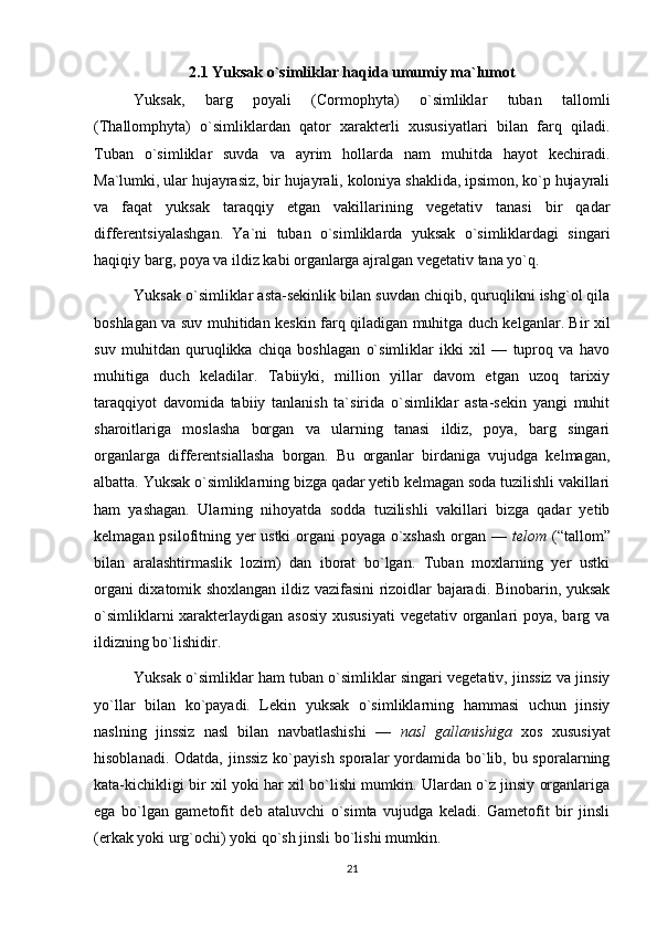 2.1 Yuksak o`simliklar haqida umumiy ma`lumot
Yuksak,   barg   poyali   (Cormophyta)   o`simliklar   tuban   tallomli
(Thallomphyta)   o`simliklardan   qator   xarakterli   xususiyatlari   bilan   farq   qiladi.
Tuban   o`simliklar   suvda   va   ayrim   hollarda   nam   muhitda   hayot   kechiradi.
Ma`lumki, ular hujayrasiz, bir hujayrali, koloniya shaklida, ipsimon, ko`p hujayrali
va   faqat   yuksak   taraqqiy   etgan   vakillarining   vegetativ   tanasi   bir   qadar
differentsiyalashgan.   Ya`ni   tuban   o`simliklarda   yuksak   o`simliklardagi   singari
haqiqiy barg, poya va ildiz kabi organlarga ajralgan vegetativ tana yo`q.
Yuksak o`simliklar asta-sekinlik bilan suvdan chiqib, quruqlikni ishg`ol qila
boshlagan va suv muhitidan keskin farq qiladigan muhitga duch kelganlar. Bir xil
suv   muhitdan   quruqlikka   chiqa   boshlagan   o`simliklar   ikki   xil   —   tuproq   va   havo
muhitiga   duch   keladilar.   Tabiiyki,   million   yillar   davom   etgan   uzoq   tarixiy
taraqqiyot   davomida   tabiiy   tanlanish   ta`sirida   o`simliklar   asta-sekin   yangi   muhit
sharoitlariga   moslasha   borgan   va   ularning   tanasi   ildiz,   poya,   barg   singari
organlarga   differentsiallasha   borgan.   Bu   organlar   birdaniga   vujudga   kelmagan,
albatta. Yuksak o`simliklarning bizga qadar yetib kelmagan soda tuzilishli vakillari
ham   yashagan.   Ularning   nihoyatda   sodda   tuzilishli   vakillari   bizga   qadar   yetib
kelmagan psilofitning yer ustki organi  poyaga o`xshash  organ —   telom   (“tallom”
bilan   aralashtirmaslik   lozim)   dan   iborat   bo`lgan.   Tuban   moxlarning   yer   ustki
organi dixatomik shoxlangan ildiz vazifasini rizoidlar bajaradi. Binobarin, yuksak
o`simliklarni  xarakterlaydigan asosiy xususiyati  vegetativ organlari poya, barg va
ildizning bo`lishidir.
Yuksak o`simliklar ham tuban o`simliklar singari vegetativ, jinssiz va jinsiy
yo`llar   bilan   ko`payadi.   Lekin   yuksak   o`simliklarning   hammasi   uchun   jinsiy
naslning   jinssiz   nasl   bilan   navbatlashishi   —   nasl   gallanishiga   xos   xususiyat
hisoblanadi. Odatda, jinssiz ko`payish sporalar yordamida bo`lib, bu sporalarning
kata-kichikligi bir xil yoki har xil bo`lishi mumkin. Ulardan o`z jinsiy organlariga
ega   bo`lgan   gametofit   deb   ataluvchi   o`simta   vujudga   keladi.   Gametofit   bir   jinsli
(erkak yoki urg`ochi) yoki qo`sh jinsli bo`lishi mumkin.
21 