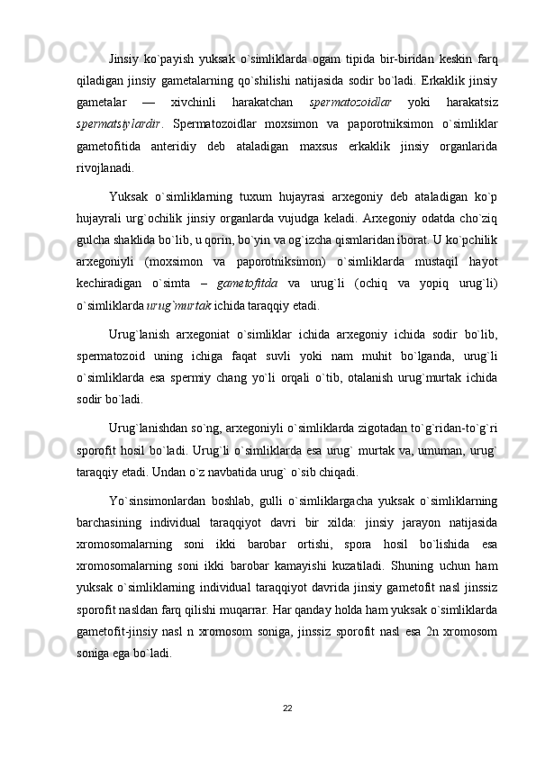 Jinsiy   ko`payish   yuksak   o`simliklarda   ogam   tipida   bir-biridan   keskin   farq
qiladigan   jinsiy   gametalarning   qo`shilishi   natijasida   sodir   bo`ladi.   Erkaklik   jinsiy
gametalar   —   xivchinli   harakatchan   spermatozoidlar   yoki   harakatsiz
spermatsiylardir .   Spermatozoidlar   moxsimon   va   paporotniksimon   o`simliklar
gametofitida   anteridiy   deb   ataladigan   maxsus   erkaklik   jinsiy   organlarida
rivojlanadi.
Yuksak   o`simliklarning   tuxum   hujayrasi   arxegoniy   deb   ataladigan   ko`p
hujayrali   urg`ochilik   jinsiy   organlarda   vujudga   keladi.   Arxegoniy   odatda   cho`ziq
gulcha shaklida bo`lib, u qorin, bo`yin va og`izcha qismlaridan iborat. U ko`pchilik
arxegoniyli   (moxsimon   va   paporotniksimon)   o`simliklarda   mustaqil   hayot
kechiradigan   o`simta   –   gametofitda   va   urug`li   (ochiq   va   yopiq   urug`li)
o`simliklarda  urug`murtak  ichida taraqqiy etadi.
Urug`lanish   arxegoniat   o`simliklar   ichida   arxegoniy   ichida   sodir   bo`lib,
spermatozoid   uning   ichiga   faqat   suvli   yoki   nam   muhit   bo`lganda,   urug`li
o`simliklarda   esa   spermiy   chang   yo`li   orqali   o`tib,   otalanish   urug`murtak   ichida
sodir bo`ladi.
Urug`lanishdan so`ng, arxegoniyli o`simliklarda zigotadan to`g`ridan-to`g`ri
sporofit   hosil   bo`ladi.   Urug`li   o`simliklarda  esa   urug`   murtak  va,   umuman,   urug`
taraqqiy etadi. Undan o`z navbatida urug` o`sib chiqadi.
Yo`sinsimonlardan   boshlab,   gulli   o`simliklargacha   yuksak   o`simliklarning
barchasining   individual   taraqqiyot   davri   bir   xilda:   jinsiy   jarayon   natijasida
xromosomalarning   soni   ikki   barobar   ortishi,   spora   hosil   bo`lishida   esa
xromosomalarning   soni   ikki   barobar   kamayishi   kuzatiladi.   Shuning   uchun   ham
yuksak   o`simliklarning   individual   taraqqiyot   davrida   jinsiy   gametofit   nasl   jinssiz
sporofit nasldan farq qilishi muqarrar. Har qanday holda ham yuksak o`simliklarda
gametofit-jinsiy   nasl   n   xromosom   soniga,   jinssiz   sporofit   nasl   esa   2n   xromosom
soniga ega bo`ladi.
22 