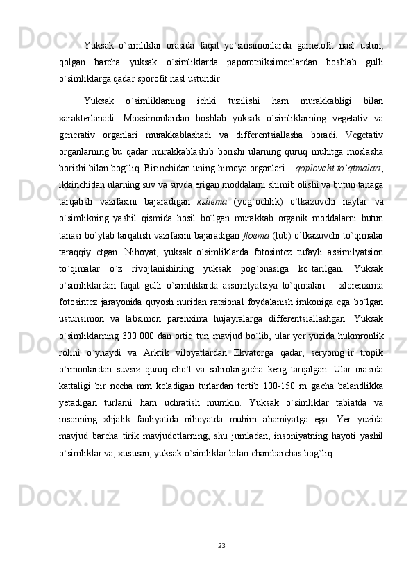 Yuksak   o`simliklar   orasida   faqat   yo`sinsimonlarda   gametofit   nasl   ustun,
qolgan   barcha   yuksak   o`simliklarda   paporotniksimonlardan   boshlab   gulli
o`simliklarga qadar sporofit nasl ustundir.
Yuksak   o`simliklarning   ichki   tuzilishi   ham   murakkabligi   bilan
xarakterlanadi.   Moxsimonlardan   boshlab   yuksak   o`simliklarning   vegetativ   va
generativ   organlari   murakkablashadi   va   differentsiallasha   boradi.   Vegetativ
organlarning   bu   qadar   murakkablashib   borishi   ularning   quruq   muhitga   moslasha
borishi bilan bog`liq. Birinchidan uning himoya organlari –  qoplovchi to`qimalari ,
ikkinchidan ularning suv va suvda erigan moddalarni shimib olishi va butun tanaga
tarqatish   vazifasini   bajaradigan   ksilema   (yog`ochlik)   o`tkazuvchi   naylar   va
o`simlikning   yashil   qismida   hosil   bo`lgan   murakkab   organik   moddalarni   butun
tanasi bo`ylab tarqatish vazifasini bajaradigan   floema   (lub) o`tkazuvchi to`qimalar
taraqqiy   etgan.   Nihoyat,   yuksak   o`simliklarda   fotosintez   tufayli   assimilyatsion
to`qimalar   o`z   rivojlanishining   yuksak   pog`onasiga   ko`tarilgan.   Yuksak
o`simliklardan   faqat   gulli   o`simliklarda   assimilyatsiya   to`qimalari   –   xlorenxima
fotosintez   jarayonida   quyosh   nuridan   ratsional   foydalanish   imkoniga   ega   bo`lgan
ustunsimon   va   labsimon   parenxima   hujayralarga   differentsiallashgan.   Yuksak
o`simliklarning 300   000 dan ortiq turi  mavjud bo`lib, ular yer  yuzida hukmronlik
rolini   o`ynaydi   va   Arktik   viloyatlardan   Ekvatorga   qadar,   seryomg`ir   tropik
o`rmonlardan   suvsiz   quruq   cho`l   va   sahrolargacha   keng   tarqalgan.   Ular   orasida
kattaligi   bir   necha   mm   keladigan   turlardan   tortib   100-150   m   gacha   balandlikka
yetadigan   turlarni   ham   uchratish   mumkin.   Yuksak   o`simliklar   tabiatda   va
insonning   xhjalik   faoliyatida   nihoyatda   muhim   ahamiyatga   ega.   Yer   yuzida
mavjud   barcha   tirik   mavjudotlarning,   shu   jumladan,   insoniyatning   hayoti   yashil
o`simliklar va, xususan, yuksak o`simliklar bilan chambarchas bog`liq.
23 