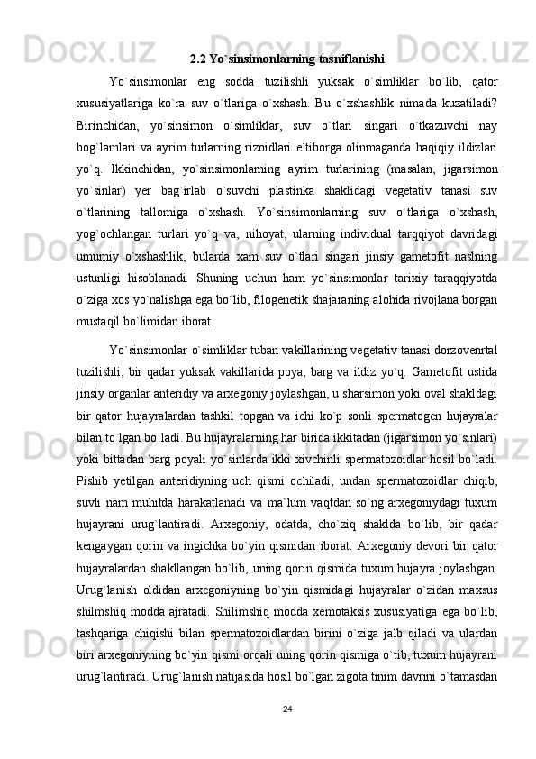 2.2 Yo`sinsimonlarning tasniflanishi
Yo`sinsimonlar   eng   sodda   tuzilishli   yuksak   o`simliklar   bo`lib,   qator
xususiyatlariga   ko`ra   suv   o`tlariga   o`xshash.   Bu   o`xshashlik   nimada   kuzatiladi?
Birinchidan,   yo`sinsimon   o`simliklar,   suv   o`tlari   singari   o`tkazuvchi   nay
bog`lamlari   va   ayrim   turlarning   rizoidlari   e`tiborga   olinmaganda   haqiqiy   ildizlari
yo`q.   Ikkinchidan,   yo`sinsimonlarning   ayrim   turlarining   (masalan,   jigarsimon
yo`sinlar)   yer   bag`irlab   o`suvchi   plastinka   shaklidagi   vegetativ   tanasi   suv
o`tlarining   tallomiga   o`xshash.   Yo`sinsimonlarning   suv   o`tlariga   o`xshash,
yog`ochlangan   turlari   yo`q   va,   nihoyat,   ularning   individual   tarqqiyot   davridagi
umumiy   o`xshashlik,   bularda   xam   suv   o`tlari   singari   jinsiy   gametofit   naslning
ustunligi   hisoblanadi.   Shuning   uchun   ham   yo`sinsimonlar   tarixiy   taraqqiyotda
o`ziga xos yo`nalishga ega bo`lib, filogenetik shajaraning alohida rivojlana borgan
mustaqil bo`limidan iborat.
Yo`sinsimonlar o`simliklar tuban vakillarining vegetativ tanasi dorzovenrtal
tuzilishli,  bir   qadar   yuksak   vakillarida  poya,   barg  va   ildiz  yo`q.  Gametofit   ustida
jinsiy organlar anteridiy va arxegoniy joylashgan, u sharsimon yoki oval shakldagi
bir   qator   hujayralardan   tashkil   topgan   va   ichi   ko`p   sonli   spermatogen   hujayralar
bilan to`lgan bo`ladi. Bu hujayralarning har birida ikkitadan (jigarsimon yo`sinlari)
yoki bittadan barg poyali yo`sinlarda ikki xivchinli spermatozoidlar hosil bo`ladi.
Pishib   yetilgan   anteridiyning   uch   qismi   ochiladi,   undan   spermatozoidlar   chiqib,
suvli   nam   muhitda   harakatlanadi   va   ma`lum   vaqtdan   so`ng   arxegoniydagi   tuxum
hujayrani   urug`lantiradi.   Arxegoniy,   odatda,   cho`ziq   shaklda   bo`lib,   bir   qadar
kengaygan   qorin   va   ingichka   bo`yin   qismidan   iborat.   Arxegoniy   devori   bir   qator
hujayralardan shakllangan  bo`lib, uning qorin qismida  tuxum  hujayra joylashgan.
Urug`lanish   oldidan   arxegoniyning   bo`yin   qismidagi   hujayralar   o`zidan   maxsus
shilmshiq   modda   ajratadi.   Shilimshiq   modda   xemotaksis   xususiyatiga   ega   bo`lib,
tashqariga   chiqishi   bilan   spermatozoidlardan   birini   o`ziga   jalb   qiladi   va   ulardan
biri arxegoniyning bo`yin qismi orqali uning qorin qismiga o`tib, tuxum hujayrani
urug`lantiradi. Urug`lanish natijasida hosil bo`lgan zigota tinim davrini o`tamasdan
24 