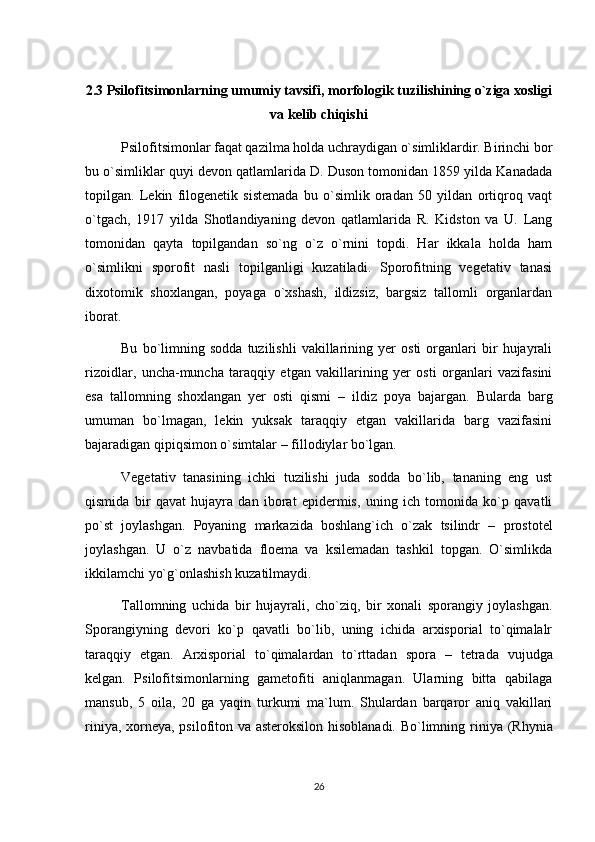 2.3 Psilofitsimonlarning umumiy tavsifi, morfologik tuzilishining o`ziga xosligi
va kelib chiqishi
Psilofitsimonlar faqat qazilma holda uchraydigan o`simliklardir. Birinchi bor
bu o`simliklar quyi devon qatlamlarida D. Duson tomonidan 1859 yilda Kanadada
topilgan.   Lekin   filogenetik   sistemada   bu   o`simlik   oradan   50   yildan   ortiqroq   vaqt
o`tgach,   1917   yilda   Shotlandiyaning   devon   qatlamlarida   R.   Kidston   va   U.   Lang
tomonidan   qayta   topilgandan   so`ng   o`z   o`rnini   topdi.   Har   ikkala   holda   ham
o`simlikni   sporofit   nasli   topilganligi   kuzatiladi.   Sporofitning   vegetativ   tanasi
dixotomik   shoxlangan,   poyaga   o`xshash,   ildizsiz,   bargsiz   tallomli   organlardan
iborat.
Bu   bo`limning   sodda   tuzilishli   vakillarining   yer   osti   organlari   bir   hujayrali
rizoidlar,   uncha-muncha   taraqqiy   etgan   vakillarining   yer   osti   organlari   vazifasini
esa   tallomning   shoxlangan   yer   osti   qismi   –   ildiz   poya   bajargan.   Bularda   barg
umuman   bo`lmagan,   lekin   yuksak   taraqqiy   etgan   vakillarida   barg   vazifasini
bajaradigan qipiqsimon o`simtalar –  fillodiylar  bo`lgan.
Vegetativ   tanasining   ichki   tuzilishi   juda   sodda   bo`lib,   tananing   eng   ust
qismida   bir   qavat   hujayra   dan   iborat   epidermis,   uning   ich   tomonida   ko`p   qavatli
po`st   joylashgan.   Poyaning   markazida   boshlang`ich   o`zak   tsilindr   –   prostotel
joylashgan.   U   o`z   navbatida   floema   va   ksilemadan   tashkil   topgan.   O`simlikda
ikkilamchi yo`g`onlashish kuzatilmaydi.
Tallomning   uchida   bir   hujayrali,   cho`ziq,   bir   xonali   sporangiy   joylashgan.
Sporangiyning   devori   ko`p   qavatli   bo`lib,   uning   ichida   arxisporial   to`qimalalr
taraqqiy   etgan.   Arxisporial   to`qimalardan   to`rttadan   spora   –   tetrada   vujudga
kelgan.   Psilofitsimonlarning   gametofiti   aniqlanmagan.   Ularning   bitta   qabilaga
mansub,   5   oila,   20   ga   yaqin   turkumi   ma`lum.   Shulardan   barqaror   aniq   vakillari
riniya, xorneya, psilofiton va asteroksilon hisoblanadi. Bo`limning   riniya   (Rhynia
26 