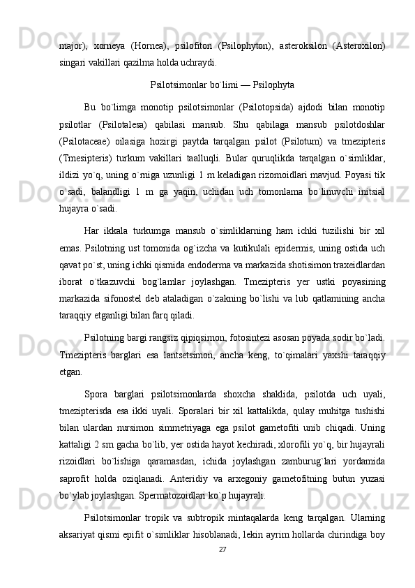 major),   xorneya   (Hornea),   psilofiton   (Psilophyton),   asteroksilon   (Asteroxilon)
singari vakillari qazilma holda uchraydi.
Psilotsimonlar bo`limi — Psilophyta
Bu   bo`limga   monotip   psilotsimonlar   (Psilotopsida)   ajdodi   bilan   monotip
psilotlar   (Psilotalesa)   qabilasi   mansub.   Shu   qabilaga   mansub   psilotdoshlar
(Psilotaceae)   oilasiga   hozirgi   paytda   tarqalgan   psilot   (Psilotum)   va   tmezipteris
(Tmesipteris)   turkum   vakillari   taalluqli.   Bular   quruqlikda   tarqalgan   o`simliklar,
ildizi yo`q, uning o`rniga uzunligi 1 m keladigan rizomoidlari mavjud. Poyasi  tik
o`sadi,   balandligi   1   m   ga   yaqin,   uchidan   uch   tomonlama   bo`linuvchi   initsial
hujayra o`sadi.
Har   ikkala   turkumga   mansub   o`simliklarning   ham   ichki   tuzilishi   bir   xil
emas.   Psilotning  ust   tomonida  og`izcha   va  kutikulali   epidermis,   uning  ostida  uch
qavat po`st, uning ichki qismida endoderma va markazida shotisimon traxeidlardan
iborat   o`tkazuvchi   bog`lamlar   joylashgan.   Tmezipteris   yer   ustki   poyasining
markazida   sifonostel   deb   ataladigan   o`zakning   bo`lishi   va   lub   qatlamining   ancha
taraqqiy etganligi bilan farq qiladi.
Psilotning bargi rangsiz qipiqsimon, fotosintezi asosan poyada sodir bo`ladi.
Tmezipteris   barglari   esa   lantsetsimon,   ancha   keng,   to`qimalari   yaxshi   taraqqiy
etgan.
Spora   barglari   psilotsimonlarda   shoxcha   shaklida,   psilotda   uch   uyali,
tmezipterisda   esa   ikki   uyali.   Sporalari   bir   xil   kattalikda,   qulay   muhitga   tushishi
bilan   ulardan   nursimon   simmetriyaga   ega   psilot   gametofiti   unib   chiqadi.   Uning
kattaligi 2 sm gacha bo`lib, yer ostida hayot kechiradi, xlorofili yo`q, bir hujayrali
rizoidlari   bo`lishiga   qaramasdan,   ichida   joylashgan   zamburug`lari   yordamida
saprofit   holda   oziqlanadi.   Anteridiy   va   arxegoniy   gametofitning   butun   yuzasi
bo`ylab joylashgan. Spermatozoidlari ko`p hujayrali.
Psilotsimonlar   tropik   va   subtropik   mintaqalarda   keng   tarqalgan.   Ularning
aksariyat qismi epifit o`simliklar hisoblanadi, lekin ayrim hollarda chirindiga boy
27
