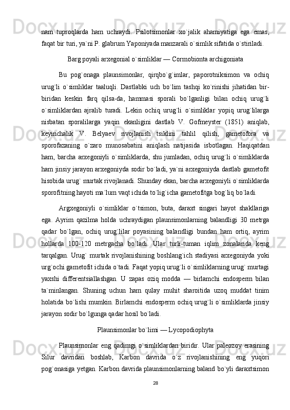 nam   tuproqlarda   ham   uchraydi.   Psilotsimonlar   xo`jalik   ahamiyatiga   ega   emas,
faqat bir turi, ya`ni P. glabrum Yaponiyada manzarali o`simlik sifatida o`stiriladi.
Barg poyali arxegonial o`simliklar — Cormobionta archigoniata
Bu   pog`onaga   plaunsimonlar,   qirqbo`g`imlar,   paporotniksimon   va   ochiq
urug`li   o`simliklar   taaluqli.   Dastlabki   uch   bo`lim   tashqi   ko`rinishi   jihatidan   bir-
biridan   keskin   farq   qilsa-da,   hammasi   sporali   bo`lganligi   bilan   ochiq   urug`li
o`simliklardan   ajralib   turadi.   Lekin   ochiq   urug`li   o`simliklar   yopiq   urug`lilarga
nisbatan   sporalilarga   yaqin   ekanligini   dastlab   V.   Gofmeyster   (1851)   aniqlab,
keyinchalik   V.   Belyaev   rivojlanish   tsiklini   tahlil   qilish,   gametofora   va
sporofazaning   o`zaro   munosabatini   aniqlash   natijasida   isbotlagan.   Haqiqatdan
ham,   barcha   arxegoniyli   o`simliklarda,   shu   jumladan,   ochiq   urug`li   o`simliklarda
ham jinsiy jarayon arxegoniyda sodir bo`ladi, ya`ni arxegoniyda dastlab gametofit
hisobida urug` murtak rivojlanadi. Shunday ekan, barcha arxegoniyli o`simliklarda
sporofitning hayoti ma`lum vaqt ichida to`lig`icha gametofitga bog`liq bo`ladi.
Argxegoniyli   o`simliklar   o`tsimon,   buta,   daraxt   singari   hayot   shakllariga
ega.   Ayrim   qazilma   holda   uchraydigan   plaunsimonlarning   balandligi   30   metrga
qadar   bo`lgan,   ochiq   urug`lilar   poyasining   balandligi   bundan   ham   ortiq,   ayrim
hollarda   100-120   metrgacha   bo`ladi.   Ular   turli-tuman   iqlim   zonalarida   keng
tarqalgan.   Urug`   murtak   rivojlanishining  boshlang`ich   stadiyasi   arxegoniyda   yoki
urg`ochi gametofit ichida o`tadi. Faqat yopiq urug`li o`simliklarning urug` murtagi
yaxshi   differentsiallashgan.   U   zapas   oziq   modda   —   birlamchi   endosperm   bilan
ta`minlangan.   Shuning   uchun   ham   qulay   muhit   sharoitida   uzoq   muddat   tinim
holatida bo`lishi mumkin. Birlamchi endosperm ochiq urug`li o`simliklarda jinsiy
jarayon sodir bo`lgunga qadar hosil bo`ladi.
Plaunsimonlar bo`limi — Lycopodiophyta
Plaunsimonlar   eng   qadimgi   o`simliklardan   biridir.   Ular   paleozoy   erasining
Silur   davridan   boshlab,   Karbon   davrida   o`z   rivojlanishining   eng   yuqori
pog`onasiga yetgan. Karbon davrida plaunsimonlarning baland bo`yli daraxtsimon
28