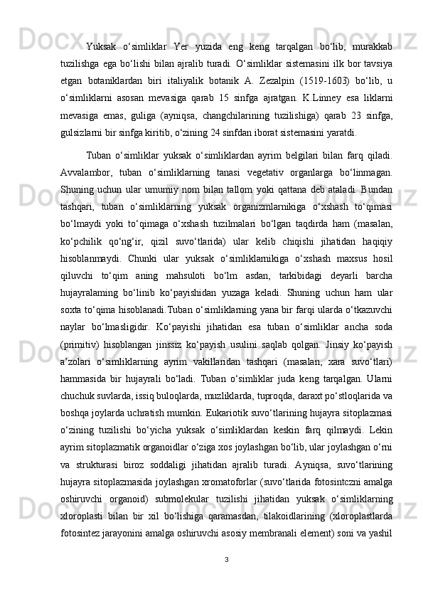Yuksak   o‘simliklar   Yer   yuzida   eng   keng   tarqalgan   bo‘lib,   murakkab
tuzilishga   ega   bo‘lishi   bilan   ajralib   turadi.   O‘simliklar   sistemasini   ilk   bor   tavsiya
etgan   botaniklardan   biri   italiyalik   botanik   A.   Zezalpin   (1519-1603)   bo‘lib,   u
o‘simliklarni   asosan   mevasiga   qarab   15   sinfga   ajratgan.   K.Linney   esa   liklarni
mevasiga   emas,   guliga   (ayniqsa,   changchilarining   tuzilishiga)   qarab   23   sinfga,
gulsizlarni bir sinfga kiritib, o‘zining 24 sinfdan iborat sistemasini yaratdi.
Tuban   o‘simliklar   yuksak   o‘simliklardan   ayrim   belgilari   bilan   farq   qiladi.
Avvalambor,   tuban   o‘simliklarning   tanasi   vegetativ   organlarga   bo‘linmagan.
Shuning   uchun   ular   umumiy   nom   bilan   tallom   yoki   qattana   deb   ataladi.   Bundan
tashqari,   tuban   o‘simliklarning   yuksak   organizmlarnikiga   o‘xshash   to‘qimasi
bo‘lmaydi   yoki   to‘qimaga   o‘xshash   tuzilmalari   bo‘lgan   taqdirda   ham   (masalan,
ko‘pchilik   qo‘ng‘ir,   qizil   suvo‘tlarida)   ular   kelib   chiqishi   jihatidan   haqiqiy
hisoblanmaydi.   Chunki   ular   yuksak   o‘simliklarnikiga   o‘xshash   maxsus   hosil
qiluvchi   to‘qim   aning   mahsuloti   bo‘lm   asdan,   tarkibidagi   deyarli   barcha
hujayralaming   bo‘linib   ko‘payishidan   yuzaga   keladi.   Shuning   uchun   ham   ular
soxta to‘qima hisoblanadi.Tuban o‘simliklarning yana bir farqi ularda o‘tkazuvchi
naylar   bo‘lmasligidir.   Ko‘payishi   jihatidan   esa   tuban   o‘simliklar   ancha   soda
(primitiv)   hisoblangan   jinssiz   ko‘payish   usulini   saqlab   qolgan.   Jinsiy   ko‘payish
a’zolari   o‘simliklarning   ayrim   vakillaridan   tashqari   (masalan,   xara   suvo‘tlari)
hammasida   bir   hujayrali   bo‘ladi.   Tuban   o‘simliklar   juda   keng   tarqalgan.   Ularni
chuchuk suvlarda, issiq buloqlarda, muzliklarda, tuproqda, daraxt po‘stloqlarida va
boshqa joylarda uchratish mumkin. Eukariotik suvo‘tlarining hujayra sitoplazmasi
o‘zining   tuzilishi   bo‘yicha   yuksak   o‘simliklardan   keskin   farq   qilmaydi.   Lekin
ayrim sitoplazmatik organoidlar o‘ziga xos joylashgan bo‘lib, ular joylashgan o‘rni
va   strukturasi   biroz   soddaligi   jihatidan   ajralib   turadi.   Ayniqsa,   suvo‘tlarining
hujayra sitoplazmasida joylashgan xromatoforlar (suvo‘tlarida fotosintczni amalga
oshiruvchi   organoid)   submolekular   tuzilishi   jihatidan   yuksak   o‘simliklarning
xloroplasti   bilan   bir   xil   bo‘lishiga   qaramasdan,   tilakoidlarining   (xloroplastlarda
fotosintez jarayonini amalga oshiruvchi asosiy membranali element) soni va yashil
3