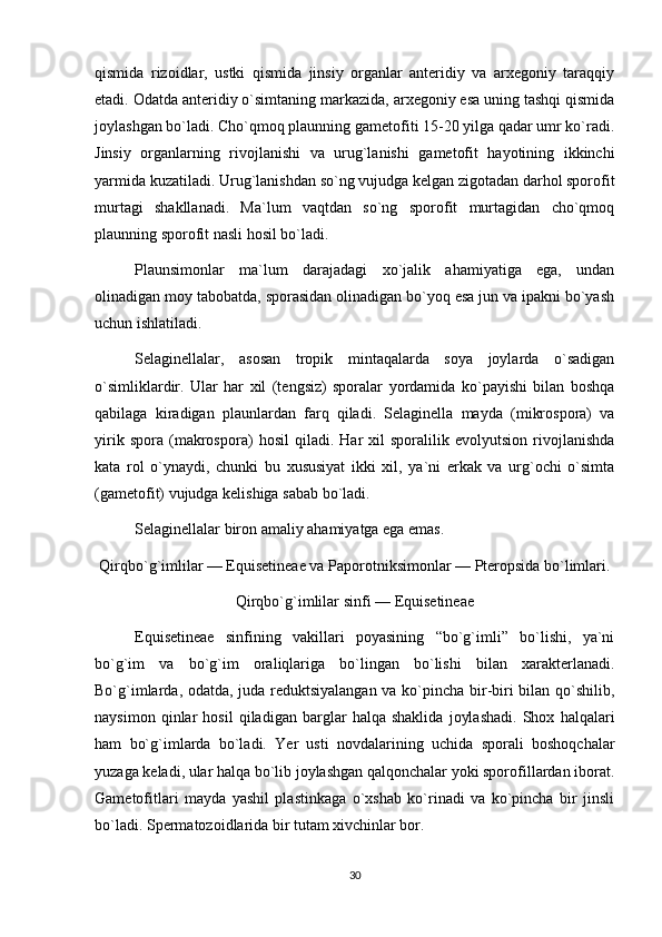 qismida   rizoidlar,   ustki   qismida   jinsiy   organlar   anteridiy   va   arxegoniy   taraqqiy
etadi. Odatda anteridiy o`simtaning markazida, arxegoniy esa uning tashqi qismida
joylashgan bo`ladi. Cho`qmoq plaunning gametofiti 15-20 yilga qadar umr ko`radi.
Jinsiy   organlarning   rivojlanishi   va   urug`lanishi   gametofit   hayotining   ikkinchi
yarmida kuzatiladi. Urug`lanishdan so`ng vujudga kelgan zigotadan darhol sporofit
murtagi   shakllanadi.   Ma`lum   vaqtdan   so`ng   sporofit   murtagidan   cho`qmoq
plaunning sporofit nasli hosil bo`ladi.
Plaunsimonlar   ma`lum   darajadagi   xo`jalik   ahamiyatiga   ega,   undan
olinadigan moy tabobatda, sporasidan olinadigan bo`yoq esa jun va ipakni bo`yash
uchun ishlatiladi.
Selaginellalar,   asosan   tropik   mintaqalarda   soya   joylarda   o`sadigan
o`simliklardir.   Ular   har   xil   (tengsiz)   sporalar   yordamida   ko`payishi   bilan   boshqa
qabilaga   kiradigan   plaunlardan   farq   qiladi.   Selaginella   mayda   (mikrospora)   va
yirik   spora   (makrospora)   hosil   qiladi.   Har   xil   sporalilik   evolyutsion   rivojlanishda
kata   rol   o`ynaydi,   chunki   bu   xususiyat   ikki   xil,   ya`ni   erkak   va   urg`ochi   o`simta
(gametofit) vujudga kelishiga sabab bo`ladi.
Selaginellalar biron amaliy ahamiyatga ega emas.
Qirqbo`g`imlilar — Equisetineae va Paporotniksimonlar — Pteropsida bo`limlari .
Qirqbo`g`imlilar  sinf i — Equisetineae
Equisetineae   sinfining   vakillari   poyasining   “bo`g`imli”   bo`lishi,   ya`ni
bo`g`im   va   bo`g`im   oraliqlariga   bo`lingan   bo`lishi   bilan   xarakterlanadi.
Bo`g`imlarda, odatda, juda reduktsiyalangan va ko`pincha bir-biri bilan qo`shilib,
naysimon   qinlar   hosil   qiladigan   barglar   halqa   shaklida   joylashadi.   Shox   halqalari
ham   bo`g`imlarda   bo`ladi.   Yer   usti   novdalarining   uchida   sporali   boshoqchalar
yuzaga keladi, ular halqa bo`lib joylashgan qalqonchalar yoki sporofillardan iborat.
Gametofitlari   mayda   yashil   plastinkaga   o`xshab   ko`rinadi   va   ko`pincha   bir   jinsli
bo`ladi. Spermatozoidlarida bir tutam xivchinlar bor.
30