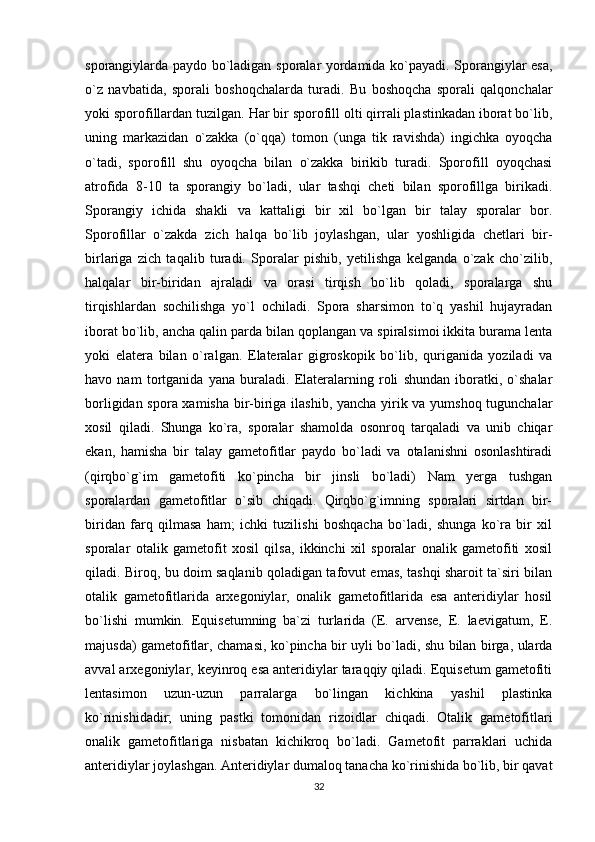 sporangiylarda paydo bo`ladigan sporalar yordamida ko`payadi. Sporangiylar esa,
o`z   navbatida,   sporali   boshoqchalarda   turadi.   Bu   boshoqcha   sporali   qalqonchalar
yoki sporofillardan tuzilgan. Har bir sporofill olti qirrali plastinkadan iborat bo`lib,
uning   markazidan   o`zakka   (o`qqa)   tomon   (unga   tik   ravishda)   ingichka   oyoqcha
o`tadi,   sporofill   shu   oyoqcha   bilan   o`zakka   birikib   turadi.   Sporofill   oyoqchasi
atrofida   8-10   ta   sporangiy   bo`ladi,   ular   tashqi   cheti   bilan   sporofillga   birikadi.
Sporangiy   ichida   shakli   va   kattaligi   bir   xil   bo`lgan   bir   talay   sporalar   bor.
Sporofillar   o`zakda   zich   halqa   bo`lib   joylashgan,   ular   yoshligida   chetlari   bir-
birlariga   zich   taqalib   turadi.   Sporalar   pishib,   yetilishga   kelganda   o`zak   cho`zilib,
halqalar   bir-biridan   ajraladi   va   orasi   tirqish   bo`lib   qoladi,   sporalarga   shu
tirqishlardan   sochilishga   yo`l   ochiladi.   Spora   sharsimon   to`q   yashil   hujayradan
iborat bo`lib, ancha qalin parda bilan qoplangan va spiralsimoi ikkita burama lenta
yoki   elatera   bilan   o`ralgan.   Elateralar   gigroskopik   bo`lib,   quriganida   yoziladi   va
havo   nam   tortganida   yana   buraladi.   Elateralarning   roli   shundan   iboratki,   o`shalar
borligidan spora xamisha bir-biriga ilashib, yancha yirik va yumshoq tugunchalar
xosil   qiladi.   Shunga   ko`ra,   sporalar   shamolda   osonroq   tarqaladi   va   unib   chiqar
ekan,   hamisha   bir   talay   gametofitlar   paydo   bo`ladi   va   otalanishni   osonlashtiradi
(qirqbo`g`im   gametofiti   ko`pincha   bir   jinsli   bo`ladi)   Nam   yerga   tushgan
sporalardan   gametofitlar   o`sib   chiqadi.   Qirqbo`g`imning   sporalari   sirtdan   bir-
biridan   farq   qilmasa   ham;   ichki   tuzilishi   boshqacha   bo`ladi,   shunga   ko`ra   bir   xil
sporalar   otalik   gametofit   xosil   qilsa,   ikkinchi   xil   sporalar   onalik   gametofiti   xosil
qiladi. Biroq, bu doim saqlanib qoladigan tafovut emas, tashqi sharoit ta`siri bilan
otalik   gametofitlarida   arxegoniylar,   onalik   gametofitlarida   esa   anteridiylar   hosil
bo`lishi   mumkin.   Equisetumning   ba`zi   turlarida   (E.   arvense,   E.   laevigatum,   E.
majusda) gametofitlar, chamasi, ko`pincha bir uyli bo`ladi, shu bilan birga, ularda
avval arxegoniylar, keyinroq esa anteridiylar taraqqiy qiladi. Equisetum gametofiti
lentasimon   uzun-uzun   parralarga   bo`lingan   kichkina   yashil   plastinka
ko`rinishidadir;   uning   pastki   tomonidan   rizoidlar   chiqadi.   Otalik   gametofitlari
onalik   gametofitlariga   nisbatan   kichikroq   bo`ladi.   Gametofit   parraklari   uchida
anteridiylar joylashgan. Anteridiylar dumaloq tanacha ko`rinishida bo`lib, bir qavat
32 