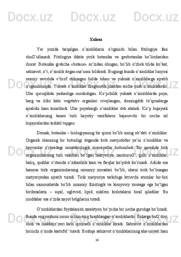 Xulosa
Yer   yuzida   tarqalgan   o’simliklarni   o’rganish   bilan   fitologiya   fani
shuG’ullanadi.   Fitologiya   ikkita   yirik   botanika   va   geobotanika   bo’limlaridan
iborat.   Botanika   grekcha   «botane»   so’zidan   olingan,   bo’lib   o’zbek   tilida   ko’kat,
sabzavot, o’t, o’simlik degan ma’noni bildiradi. Bugungi kunda o’simliklar lunyosi
rasmiy   ravishda   e’tirof   etilmagan   holda   tuban   va   yuksak   o’simliklarga   ajratib
o’rganilmoqda. Yuksak o’simliklar filogenetik jihatdan ancha yosh o’simliklardir.
Ular   quruqlikda   yashashga   moslashgan.   Ko’pchilik   yuksak   o’simliklarda   poya,
barg   va   ildiz   kabi   vegetativ   organlari   rivojlangan,   shuningdek   to’qimalarga
ajralishi   ham   kuzatiladi.   Ular   poyabargli   o’simliklar   deb   ataladi.   Ko’p   hujayrali
o’simliklarning   tanasi   turli   hayotiy   vazifalarni   bajaruvchi   bir   necha   xil
hujayralardan tashkil topgan. 
Demak, botanika – biologiyaning bir qismi bo’lib uning ob’ekti o’simliklar.
Organik   olamning   bir   butunligi   deganda   tirik   mavjudotlar   ya’ni   o’simliklar   va
hayvonlar   o’rtasidagi   umumbiologik   xususiyatlar   tushuniladi.   Bir   qarashda   tirik
organizmlarning   turli   vakillari   bo’lgan   baktyeriya,   zamburuG’,   gulli   o’simliklar,
baliq,   qushlar   o’rtasida   o’xshashlik   kam   va   farqlar   ko’pdek   ko’rinadi.   Aslida   esa
hamma   tirik   organizmlarning   umumiy   xossalari   bo’lib,   ularni   tirik   bo’lmagan
matyeriyadan   ajratib   turadi.   Tirik   matyeriya   tarkibiga   ktruvchi   atomlar   bir-biri
bilan   munosabatda   bo’lib   umumiy   fiziologik   va   kimyoviy   xossaga   ega   bo’lgan
birikmalarni   –   oqsil,   uglevod,   lipid,   nuklein   kislotalarni   hosil   qiladilar.   Bu
moddalar esa o’zida xayot belgilarini tutadi. 
O’simliklardan foydalanish xaraktyeri bo’yicha bir necha guruhga bo’linadi.
Bunda eng muhimi inson uchun oziq hisoblangan o’simliklardir. Bularga buG’doy,
sholi   va   makkajo’xori   kabi   qimmatli   o’simliklar   kiradi.   Sabzavot   o’simliklardan
birinchi o’rinda kartofel’ turadi. Boshqa sabzavot o’simliklarining aha-miyati ham
34 