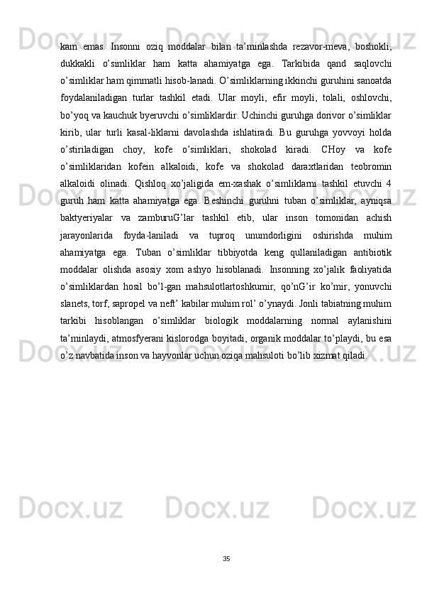 kam   emas.   Insonni   oziq   moddalar   bilan   ta’minlashda   rezavor-meva,   boshokli,
dukkakli   o’simliklar   ham   katta   ahamiyatga   ega.   Tarkibida   qand   saqlovchi
o’simliklar ham qimmatli hisob-lanadi. O’simliklarning ikkinchi guruhini sanoatda
foydalaniladigan   turlar   tashkil   etadi.   Ular   moyli,   efir   moyli,   tolali,   oshlovchi,
bo’yoq va kauchuk byeruvchi o’simliklardir. Uchinchi guruhga dorivor o’simliklar
kirib,   ular   turli   kasal-liklarni   davolashda   ishlatiradi.   Bu   guruhga   yovvoyi   holda
o’stiriladigan   choy,   kofe   o’simliklari,   shokolad   kiradi.   CHoy   va   kofe
o’simliklaridan   kofein   alkaloidi,   kofe   va   shokolad   daraxtlaridan   teobromin
alkaloidi   olinadi.   Qishloq   xo’jaligida   em-xashak   o’simliklarni   tashkil   etuvchi   4
guruh   ham   katta   ahamiyatga   ega.   Beshinchi   guruhni   tuban   o’simliklar,   ayniqsa
baktyeriyalar   va   zamburuG’lar   tashkil   etib,   ular   inson   tomonidan   achish
jarayonlarida   foyda-laniladi   va   tuproq   unumdorligini   oshirishda   muhim
ahamiyatga   ega.   Tuban   o’simliklar   tibbiyotda   keng   qullaniladigan   antibiotik
moddalar   olishda   asosiy   xom   ashyo   hisoblanadi.   Insonning   xo’jalik   faoliyatida
o’simliklardan   hosil   bo’l-gan   mahsulotlartoshkumir,   qo’nG’ir   ko’mir,   yonuvchi
slanets, torf, sapropel va neft’ kabilar muhim rol’ o’ynaydi. Jonli tabiatning muhim
tarkibi   hisoblangan   o’simliklar   biologik   moddalarning   normal   aylanishini
ta’minlaydi, atmosfyerani kislorodga boyitadi, organik moddalar to’playdi, bu esa
o’z navbatida inson va hayvonlar uchun oziqa mahsuloti bo’lib xizmat qiladi.
35 