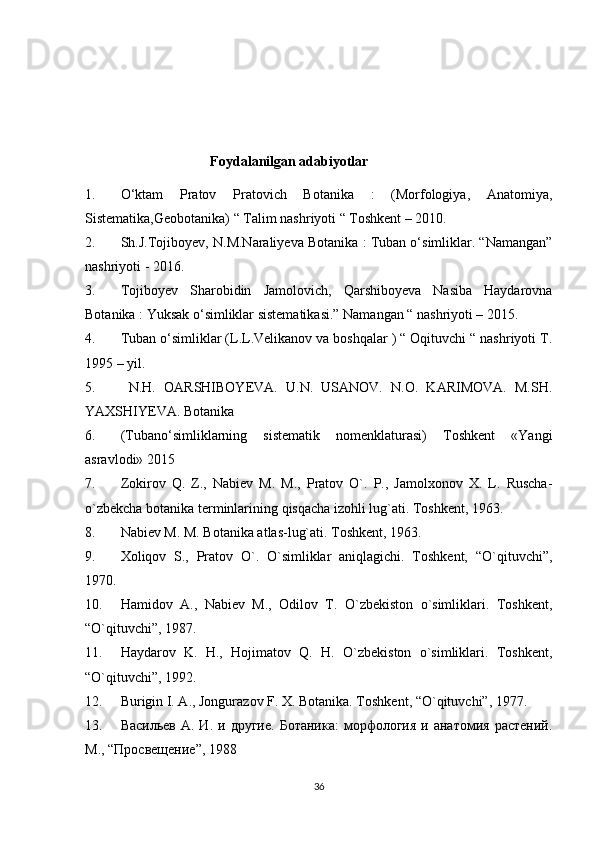 Foydalanilgan adabiyotlar 
1. O‘ktam   Pratov   Pratovich   Botanika   :   (Morfologiya,   Anatomiya,
Sistematika,Geobotanika) “ Talim nashriyoti “ Toshkent – 2010. 
2. Sh.J.Tojiboyev, N.M.Naraliyeva Botanika : Tuban o‘simliklar. “Namangan”
nashriyoti - 2016. 
3. Tojiboyev   Sharobidin   Jamolovich,   Qarshiboyeva   Nasiba   Haydarovna
Botanika : Yuksak o‘simliklar sistematikasi.” Namangan “ nashriyoti – 2015. 
4. Tuban o‘simliklar (L.L.Velikanov va boshqalar ) “ Oqituvchi “ nashriyoti T.
1995 – yil.
5.   N.H.   OARSHIBOYEVA.   U.N.   USANOV.   N.O.   KARIMOVA.   M.SH.
YAXSHIYEVA. Botanika
6. (Tubano‘simliklarning   sistematik   nomenklaturasi)   Toshkent   «Yangi
asravlodi» 2015
7. Zokirov   Q.   Z.,   Nabiev   M.   M.,   Pratov   O`.   P.,   Jamolxonov   X.   L.   Ruscha-
o`zbekcha botanika terminlarining  qisqacha izohli lug`ati. Toshkent, 1963.
8. Nabiev M. M. Botanika atlas-lug`ati. Toshkent, 1963.
9. Xoliqov   S.,   Pratov   O`.   O`simliklar   aniqlagichi.   Toshkent,   “O`qituvchi”,
1970.
10. Hamidov   A.,   Nabiev   M.,   Odilov   T.   O`zbekiston   o`simliklari.   Toshkent,
“O`qituvchi”, 1987.
11. Haydarov   K.   H.,   Hojimatov   Q.   H.   O`zbekiston   o`simliklari.   Toshkent,
“O`qituvchi”, 1992.
12. Burigin I. A., Jongurazov F. X. Botanika. Toshkent, “O`qituvchi”, 1977.
13. Васильев  А.  И.   и другие.  Ботаника:   морфология   и  анатомия  растений.
М., “Просвещение”, 1988
36 