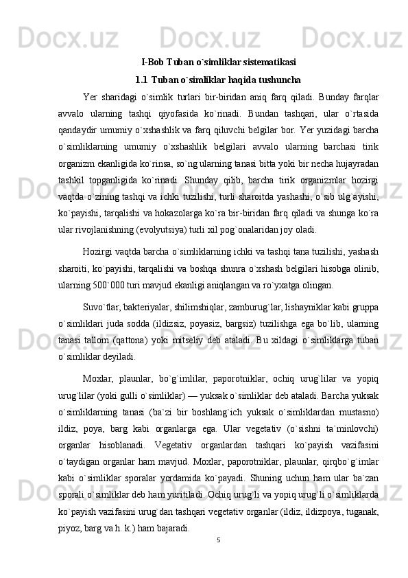 I-Bob Tuban o`simliklar sistematikasi
1.1 Tuban o`simliklar haqida tushuncha
Yer   sharidagi   o`simlik   turlari   bir-biridan   aniq   farq   qiladi.   Bunday   farqlar
avvalo   ularning   tashqi   qiyofasida   ko`rinadi.   Bundan   tashqari,   ular   o`rtasida
qandaydir umumiy o`xshashlik va farq qiluvchi belgilar bor. Yer yuzidagi barcha
o`simliklarning   umumiy   o`xshashlik   belgilari   avvalo   ularning   barchasi   tirik
organizm ekanligida ko`rinsa, so`ng ularning tanasi bitta yoki bir necha hujayradan
tashkil   topganligida   ko`rinadi.   Shunday   qilib,   barcha   tirik   organizmlar   hozirgi
vaqtda o`zining tashqi va ichki tuzilishi, turli sharoitda yashashi, o`sib ulg`ayishi,
ko`payishi, tarqalishi va hokazolarga ko`ra bir-biridan farq qiladi va shunga ko`ra
ular rivojlanishning (evolyutsiya) turli xil pog`onalaridan joy oladi.
Hozirgi vaqtda barcha o`simliklarning ichki va tashqi tana tuzilishi, yashash
sharoiti, ko`payishi, tarqalishi va boshqa shunra o`xshash belgilari hisobga olinib,
ularning 500`000 turi mavjud ekanligi aniqlangan va ro`yxatga olingan.
Suvo`tlar, bakteriyalar, shilimshiqlar, zamburug`lar, lishayniklar kabi gruppa
o`simliklari   juda   sodda   (ildizsiz,   poyasiz,   bargsiz)   tuzilishga   ega   bo`lib,   ularning
tanasi   tallom   (qattona)   yoki   mitseliy   deb   ataladi.   Bu   xildagi   o`simliklarga   tuban
o`simliklar deyiladi.
Moxlar,   plaunlar,   bo`g`imlilar,   paporotniklar,   ochiq   urug`lilar   va   yopiq
urug`lilar (yoki gulli o`simliklar) — yuksak o`simliklar deb ataladi. Barcha yuksak
o`simliklarning   tanasi   (ba`zi   bir   boshlang`ich   yuksak   o`simliklardan   mustasno)
ildiz,   poya,   barg   kabi   organlarga   ega.   Ular   vegetativ   (o`sishni   ta`minlovchi)
organlar   hisoblanadi.   Vegetativ   organlardan   tashqari   ko`payish   vazifasini
o`taydigan   organlar   ham   mavjud.   Moxlar,   paporotniklar,   plaunlar,   qirqbo`g`imlar
kabi   o`simliklar   sporalar   yordamida   ko`payadi.   Shuning   uchun   ham   ular   ba`zan
sporali o`simliklar deb ham yuritiladi. Ochiq urug`li va yopiq urug`li o`simliklarda
ko`payish vazifasini urug`dan tashqari vegetativ organlar (ildiz, ildizpoya, tuganak,
piyoz, barg va h. k.) ham bajaradi.
5 