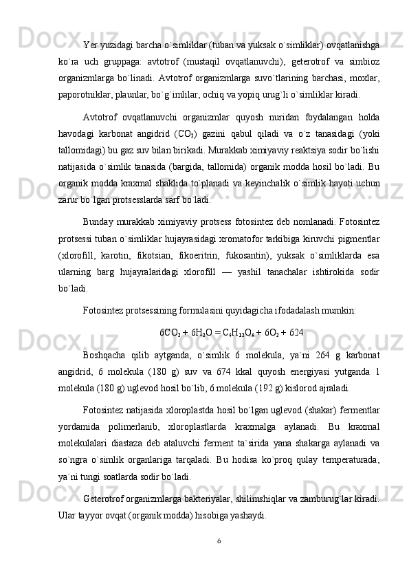 Yer yuzidagi barcha o`simliklar (tuban va yuksak o`simliklar) ovqatlanishga
ko`ra   uch   gruppaga:   avtotrof   (mustaqil   ovqatlanuvchi),   geterotrof   va   simbioz
organizmlarga   bo`linadi.   Avtotrof   organizmlarga   suvo`tlarining   barchasi,   moxlar,
paporotniklar, plaunlar, bo`g`imlilar, ochiq va yopiq urug`li o`simliklar kiradi.
Avtotrof   ovqatlanuvchi   organizmlar   quyosh   nuridan   foydalangan   holda
havodagi   karbonat   angidrid   (CO
2 )   gazini   qabul   qiladi   va   o`z   tanasidagi   (yoki
tallomidagi) bu gaz suv bilan birikadi. Murakkab ximiyaviy reaktsiya sodir bo`lishi
natijasida   o`simlik   tanasida   (bargida,   tallomida)   organik   modda   hosil   bo`ladi.   Bu
organik modda kraxmal  shaklida to`planadi  va keyinchalik o`simlik hayoti uchun
zarur bo`lgan protsesslarda sarf bo`ladi.
Bunday murakkab ximiyaviy protsess  fotosintez deb nomlanadi. Fotosintez
protsessi tuban o`simliklar hujayrasidagi xromatofor tarkibiga kiruvchi pigmentlar
(xlorofill,   karotin,   fikotsian,   fikoeritrin,   fukosantin),   yuksak   o`simliklarda   esa
ularning   barg   hujayralaridagi   xlorofill   —   yashil   tanachalar   ishtirokida   sodir
bo`ladi.
Fotosintez protsessining formulasini quyidagicha ifodadalash mumkin:
6СО
2  + 6Н
2 О = С
6 Н
12 О
6  + 6О
2  + 624
Boshqacha   qilib   aytganda,   o`simlik   6   molekula,   ya`ni   264   g   karbonat
angidrid,   6   molekula   (180   g)   suv   va   674   kkal   quyosh   energiyasi   yutganda   1
molekula (180 g) uglevod hosil bo`lib, 6 molekula (192 g) kislorod ajraladi.
Fotosintez natijasida xloroplastda hosil bo`lgan uglevod (shakar) fermentlar
yordamida   polimerlanib,   xloroplastlarda   kraxmalga   aylanadi.   Bu   kraxmal
molekulalari   diastaza   deb   ataluvchi   ferment   ta`sirida   yana   shakarga   aylanadi   va
so`ngra   o`simlik   organlariga   tarqaladi.   Bu   hodisa   ko`proq   qulay   temperaturada,
ya`ni tungi soatlarda sodir bo`ladi.
Geterotrof organizmlarga bakteriyalar, shilimshiqlar va zamburug`lar kiradi.
Ular tayyor ovqat (organik modda) hisobiga yashaydi.
6 