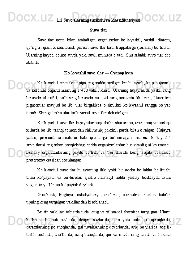 1.2 Suvo`tlarning tuzilishi va klassifikatsiyasi
Suvo`tlar
Suvo`tlar   nomi   bilan   ataladigan   organizmlar   ko`k-yashil,   yashil,   diatom,
qo`ng`ir, qizil, xrizomonad, pirrofit suvo`tlar  kabi  truppalarga (toifalar)  bo`linadi.
Ularning hayoti doimo suvda yoki suvli muhitda o`tadi. Shu sababli suvo`tlar deb
ataladi .
Ko`k-yashil suvo`tlar — Cyanophyta
Ko`k-yashil suvo`tlar tipiga eng sodda tuzilgan bir hujayrali, ko`p hujayrali
va kolonial organizmlarning 1`400 vakili kiradi. Ularning hujayrasida yashil  rang
beruvchi xlorofill, ko`k rang beruvchi va qizil rang beruvchi  fikotsian, fikoeritrin
pigmentlar   mavjud   bo`lib,   ular   birgalikda   o`simlikni   ko`k-yashil   rangga   bo`yab
turadi. Shunga ko`ra ular ko`k-yashil suvo`tlar deb atalgan.
Ko`k-yashil suvo`tlar hujayralarining shakli sharsimon, uzunchoq va boshqa
xillarda bo`lib, tashqi tomonidan shilimshiq pektinli parda bilan o`ralgan. Hujayra
yadro,   pirenoid,   xromatofor   kabi   qismlarga   bo`linmagan.   Bu   esa   ko`k-yashil
suvo`tlarni eng tuban bosqichdagi sodda organizmlardan biri ekanligini ko`rsatadi.
Bunday   organizmlarning   paydo   bo`lishi   va   Yer   sharida   keng   tarqala   boshlashi
proterozoy erasidan boshlangan.
Ko`k-yashil   suvo`tlar   hujayraning   ikki   yoki   bir   necha   bo`lakka   bo`linishi
bilan   ko`payadi   va   bir-biridan   ajralib   mustaqil   holda   yashay   boshlaydi.   Buni
vegetativ yo`l bilan ko`payish deyiladi.
Xrookokk,   lingbiya,   ostsilyatoriya,   anabena,   xromulina,   nostok   kabilar
tipning keng tarqalgan vakillaridan hisoblanadi.
Bu   tip   vakillari   tabiatda   juda   keng   va   xilma-xil   sharoitda   tarqalgan.   Ularni
ko`lmak   chuchuk   suvlarda,   dengiz   suvlarida,   nam   yoki   botqoqli   tuproqlarda,
daraxtlarning po`stloqlarida, gul  tuvaklarining devorlarida, ariq bo`ylarida, tog`li-
toshli   muhitda,   cho`llarda,   issiq   buloqlarda,   qor   va   muzlarning   ustida   va   hokazo
8 