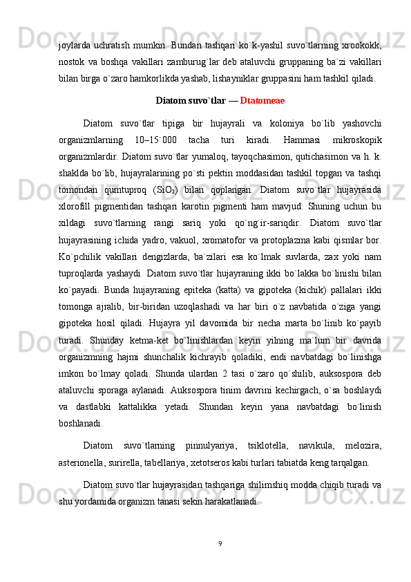 joylarda   uchratish   mumkin.   Bundan   tashqari   ko`k-yashil   suvo`tlarning   xrookokk,
nostok   va  boshqa   vakillari   zamburug`lar   deb   ataluvchi   gruppaning   ba`zi   vakillari
bilan birga o`zaro hamkorlikda yashab, lishayniklar gruppasini ham tashkil qiladi.
Diatom suvo`tlar —  Dtatomeae
Diatom   suvo`tlar   tipiga   bir   hujayrali   va   koloniya   bo`lib   yashovchi
organizmlarning   10–15`000   tacha   turi   kiradi.   Hammasi   mikroskopik
organizmlardir. Diatom  suvo`tlar  yumaloq, tayoqchasimon,  qutichasimon  va h. k.
shaklda   bo`lib,   hujayralarining   po`sti   pektin   moddasidan   tashkil   topgan  va   tashqi
tomondan   qumtuproq   (SiO
2 )   bilan   qoplangan.   Diatom   suvo`tlar   hujayrasida
xlorofill   pigmentidan   tashqari   karotin   pigmenti   ham   mavjud.   Shuning   uchun   bu
xildagi   suvo`tlarning   rangi   sariq   yoki   qo`ng`ir-sariqdir.   Diatom   suvo`tlar
hujayrasining   ichida   yadro,   vakuol,   xromatofor   va   protoplazma   kabi   qismlar   bor.
Ko`pchilik   vakillari   dengizlarda,   ba`zilari   esa   ko`lmak   suvlarda,   zax   yoki   nam
tuproqlarda yashaydi. Diatom suvo`tlar  hujayraning ikki bo`lakka bo`linishi  bilan
ko`payadi.   Bunda   hujayraning   epiteka   (katta)   va   gipoteka   (kichik)   pallalari   ikki
tomonga   ajralib,   bir-biridan   uzoqlashadi   va   har   biri   o`z   navbatida   o`ziga   yangi
gipoteka   hosil   qiladi.   Hujayra   yil   davomida   bir   necha   marta   bo`linib   ko`payib
turadi.   Shunday   ketma-ket   bo`linishlardan   keyin   yilning   ma`lum   bir   davrida
organizmning   hajmi   shunchalik   kichrayib   qoladiki,   endi   navbatdagi   bo`linishga
imkon   bo`lmay   qoladi.   Shunda   ulardan   2   tasi   o`zaro   qo`shilib,   auksospora   deb
ataluvchi   sporaga   aylanadi.   Auksospora   tinim   davrini   kechirgach,   o`sa   boshlaydi
va   dastlabki   kattalikka   yetadi.   Shundan   keyin   yana   navbatdagi   bo`linish
boshlanadi.
Diatom   suvo`tlarning   pinnulyariya,   tsiklotella,   navikula,   melozira,
asterionella, surirella, tabellariya, xetotseros kabi turlari tabiatda keng tarqalgan.
Diatom suvo`tlar hujayrasidan tashqariga shilimshiq modda chiqib turadi va
shu yordamida organizm tanasi sekin harakatlanadi.
9 