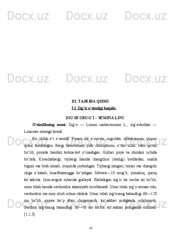 III. TAJRIBA QISMI .
3.1 Zig’ir o’simligi haqida 
ZIG‘IR URUG‘I – SEMINA LINI
O‘simlikning   nomi.   Zig‘ir   —   Linum   usitatissimum   L.,   zig‘irdoshlar   —
Linaceae oilasiga kiradi.
Bir   yillik   o‘t   o‘simlik.   Poyasi   tik   o‘suvchi,   ingichka,   silindrsimon,   yuqori
qismi   shoxlangan.   Bargi   lansetsimon   yoki   chiziqsimon,   o‘tkir   uchli,   tekis   qirrali
bo‘lib,   poyada   bandsiz   ketma-ket   o‘rnashgan.   Gullari   poya   va   shoxlari   uchida
bo‘ladi,   Kosachabargi,   tojbargi   hamda   changchisi   (otaligi)   beshtadan,   onalik
tuguni esa besh xonali, yuqorida joylashgan. Tojbargi zangori, tomiri esa changchi
iðiga   o‘xshab,   binafsharangga   bo‘yalgan.   Mevasi—10   urug‘li,   yumaloq,   quruq
ko‘sakcha.   Iyun-avgust   oylarida   gullaydi.   Ekiladigan   zig‘ir   bir   necha   xil   bo‘lib,
uzun tolali hamda sershoxlisi ahamiyatli hisoblanadi. Uzun tolali zig‘ir asosan tola,
sershoxlisi esa moy olish uchun ekiladi. Uzun tolali zig‘irning balandligi 60—120
sm   bo‘lib,   poyasi   ko‘p   shox   chiqarmaydi,   ko‘saklari   pishganda   ochilmaydi.
Sershox   zig‘irning   balandligi   30—50   sm   bo‘lib,   ko‘saklari   pishganda   ochiladi.
[1,2,3]
10 