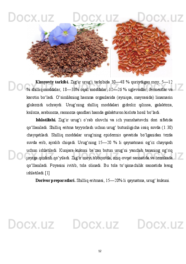 Kimyoviy tarkibi.   Zig‘ir urug‘i tarkibida 30—48 % quriydigan moy, 5—12
% shilliq moddalar, 18—33% oqsil moddalar, 12—26 % uglevodlar, fermentlar va
karotin   bo‘ladi.   O‘simlikning   hamma   organlarida   (ayniqsa,   maysasida)   linamarin
glukozidi   uchraydi.   Urug‘ning   shilliq   moddalari   gidroliz   qilinsa,   galaktoza,
ksiloza, arabinoza, ramnoza qandlari hamda galakturon kislota hosil bo‘ladi.
Ishlatilishi.   Zig‘ir   urug‘i   o‘rab   oluvchi   va   ich   yumshatuvchi   dori   sifatida
qo‘llaniladi. Shilliq eritma tayyorlash uchun urug‘ butunligicha issiq suvda (1:30)
chayqatiladi.   Shilliq   moddalar   urug‘ning   epidermis   qavatida   bo‘lganidan   tezda
suvda   erib,   ajralib   chiqadi.   Urug‘ning   15—20   %   li   qaynatmasi   og‘iz   chayqash
uchun   ishlatiladi.   Kunjara   kukuni   ba’zan   butun   urug‘ni   yanchib   tananing   og‘riq
joyiga qizdirib qo‘yiladi. Zig‘ir moyi tibbiyotda, oziq-ovqat sanoatida va texnikada
qo‘llaniladi.   Poyasini   ivitib,   tola   olinadi.   Bu   tola   to‘qimachilik   sanoatida   keng
ishlatiladi.[1]
Dorivor preparatlari.  Shilliq eritmasi, 15—20% li qaynatma, urug‘ kukuni.
12 