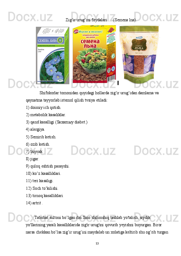 Zig ’ ir urug ’ ini foydalari......(Semena lna).
 
Shifokorlar tomonidan quyidagi hollarda zig’ir urug’idan damlama va 
qaynatma tayyorlab istemol qilish tvsiya etiladi:
1) doimiy ich  q otish.
2) metabolik kasaliklar.
3)  q and kasalligi (Saxarn ы y diabet.)
4)   alergiya.
5) Semirib ketish.
6)   ozib ketish.
7) buyrak.
8) jigar.
9)  q uloq eshtish pasayshi.
10) ko’z kasalliklari.
11) teri kasaligi.
12) Soch to’kilishi.
13) tirnoq kasalliklari.
14) artrit .  
        Tabobat sultoni bo’lgan ibn Sino shilimshiq tashlab yo'talish, siydik 
yo'llarining yarali kasalliklarida zig'ir urug'ini qovurib yeyishni buyurgan. Biror 
narsa chekkan bo’lsa zig’ir urug’ini maydalab un xolatiga keltirib shu og’rib turgan
13 