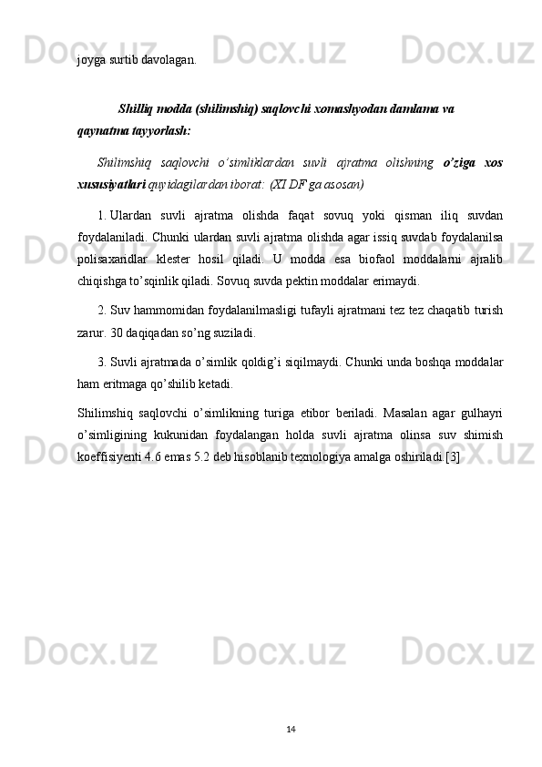 joyga surtib davolagan.
        
Shilliq modda (shilimshiq) saqlovchi xomashyodan damlama va 
qaynatma tayyorlash:
Shilimshiq   saqlovchi   o’simliklardan   suvli   ajratma   olishning   o’ziga   xos
xususiyatlari  quyidagilardan iborat: (XI DF ga asosan)
1.  Ulardan   suvli   ajratma   olishda   faqat   sovuq   yoki   qisman   iliq   suvdan
foydalaniladi. Chunki ulardan suvli ajratma olishda agar issiq suvdab foydalanilsa
polisaxaridlar   klester   hosil   qiladi.   U   modda   esa   biofaol   moddalarni   ajralib
chiqishga to’sqinlik qiladi. Sovuq suvda pektin moddalar erimaydi.
2.  Suv hammomidan foydalanilmasligi tufayli ajratmani tez tez chaqatib turish
zarur. 30 daqiqadan so’ng suziladi.
3.  Suvli ajratmada o’simlik qoldig’i siqilmaydi. Chunki unda boshqa moddalar
ham eritmaga qo’shilib ketadi.
Shilimshiq   saqlovchi   o’simlikning   turiga   etibor   beriladi.   Masalan   agar   gulhayri
o’simligining   kukunidan   foydalangan   holda   suvli   ajratma   olinsa   suv   shimish
koeffisiyenti 4.6 emas 5.2 deb hisoblanib texnologiya amalga oshiriladi.[3]
14 