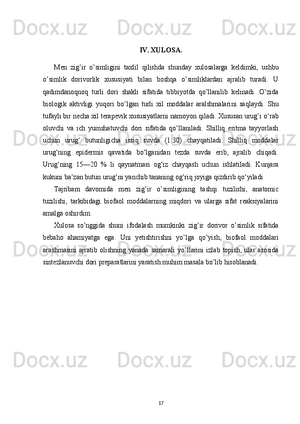 IV. XULOSA.
Men   zig’ir   o’simligini   taxlil   qilishda   shunday   xulosalarga   keldimki,   ushbu
o’simlik   dorivorlik   xususiyati   bilan   boshqa   o’simliklardan   ajralib   turadi.   U
qadimdanoqnoq   turli   dori   shakli   sifatida   tibbiyotda   qo’llanilib   kelinadi.   O’zida
biologik   aktivligi   yuqori   bo’lgan   turli   xil   moddalar   aralshmalari ni   saqlaydi.   Shu
tufayli bir necha xil terapevik xususiyatlarni namoyon qiladi. Xususan urug’i  o‘rab
oluvchi   va   ich   yumshatuvchi   dori   sifatida   qo‘llaniladi.   Shilliq   eritma   tayyorlash
uchun   urug‘   butunligicha   issiq   suvda   (1:30)   chayqatiladi.   Shilliq   moddalar
urug‘ning   epidermis   qavatida   bo‘lganidan   tezda   suvda   erib,   ajralib   chiqadi.
Urug‘ning   15—20   %   li   qaynatmasi   og‘iz   chayqash   uchun   ishlatiladi.   Kunjara
kukuni ba’zan butun urug‘ni yanchib tananing og‘riq joyiga qizdirib qo‘yiladi
Tajribam   davomida   men   zig’ir   o’simligining   tashqi   tuzilishi,   anatomic
tuzilishi,   tarkibidagi   biofaol   moddalarning   miqdori   va   ularga   sifat   reaksiyalarini
amalga oshirdim. 
Xulosa   so’nggida   shuni   ifodalash   mumkinki   zig’ir   dorivor   o’simlik   sifatida
bebaho   ahamiyatga   ega.   Uni   yetishtirishni   yo’lga   qo’yish,   biofaol   moddalari
arashmasini   ajratib   olishning   yanada   samarali   yo’llarini   izlab   topish,   ular   asosida
sintezlanuvchi dori preparatlarini yaratish muhim masala bo’lib hisoblanadi.
17 