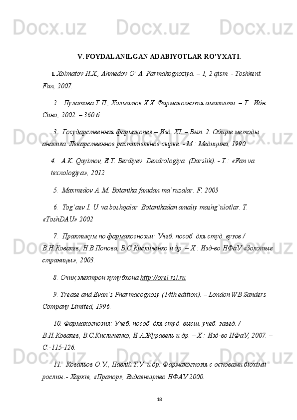 V. FOYDALANILGAN ADABIYOTLAR RO’YXATI.
1.  Х olmatov H.X., Ahmedov O’.A. Farmakognoziya. – 1, 2 qism. - Toshkent. 
Fan, 2007. 
2.     П y латова   Т . П .,  Холматов   Х . Х .  Фармакогнозия   амалиёти . –  Т .:  Ибн  
Сино , 2002. – 360  б
3.  Государственная фармакопея – Изд. ХI. – Вып. 2. Общие методы 
анализа. Лекарственное растительное сырье. - М.: Медицина, 1990.
4.    A.K. Qayimov, E.T. Berdiyev. Dendrologiya. (Darslik). -  Т .: «Fan va 
texnologiya», 2012
5.  Maxmedov A. M. Botanika fanidan ma`ruzalar. F. 2003
6.  Tog`aev I. U. va boshqalar. Botanikadan amaliy mashg`ulotlar. T. 
«ToshDAU» 2002
7.  Практикум по фармакогнозии: Учеб. пособ. для студ. вузов / 
В.Н.Ковалев, Н.В.Попова, В.С.Кисличенко и др. – Х.: Изд-во НФаУ «Золотые 
страницы», 2003. 
8.  Очиқ электрон кутубхона  http    ://    orel    .   rsl    .   ru   
9. Trease and Evan’s Pharmacognosy (14th edition). – London WB Sanders 
Company Limited, 1996. 
10. Фармакогнозия: Учеб. пособ. для студ. высш. учеб. завед. / 
В.Н.Ковалев, В.С.Кисличенко, И.А.Журавель и др. – Х.: Изд-во НФаУ, 2007. – 
C.-115-126. 
11.  Ковальов О.У., Павлiй Т.У. и др. Фармакогнозiя с основами бiохiмii 
рослин .- Харкiв, «Прапор», Видавництво НФАУ 2000. 
18 