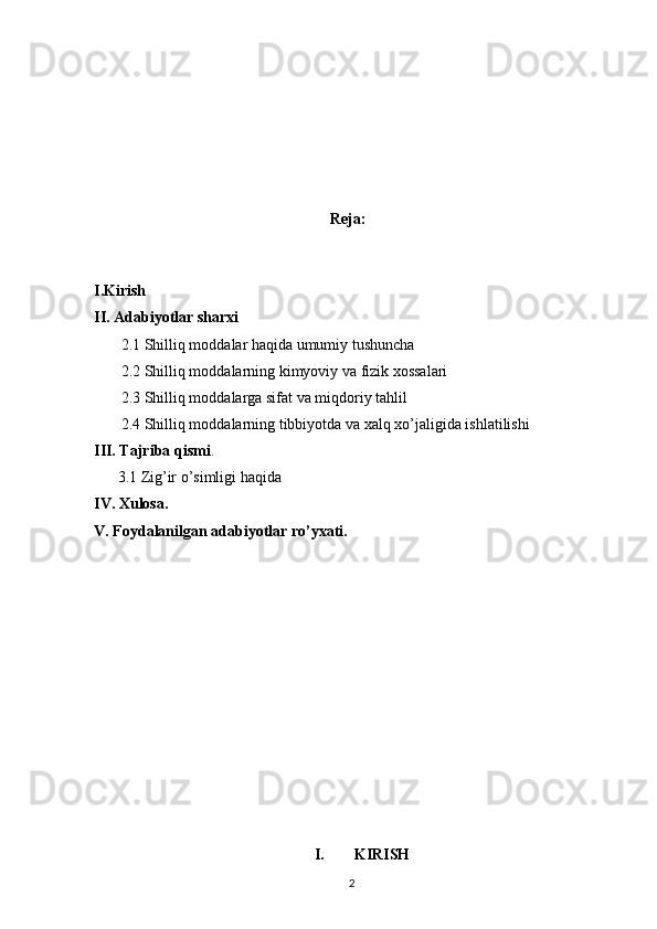                                                   
Reja:
I.Kirish 
II. Adabiyotlar sharxi
        2.1 Shilliq moddalar haqida umumiy tushuncha
        2.2 Shilliq moddalarning kimyoviy va fizik xossalari
       2.3 Shilliq moddalarga sifat va miqdoriy tahlil 
       2.4 Shilliq moddalarning tibbiyotda va xalq xo’jaligida ishlatilishi 
III. Tajriba qismi .
3.1 Zig’ir o’simligi haqida 
IV. Xulosa.
V. Foydalanilgan adabiyotlar ro’yxati.
     
I. KIRISH
2 