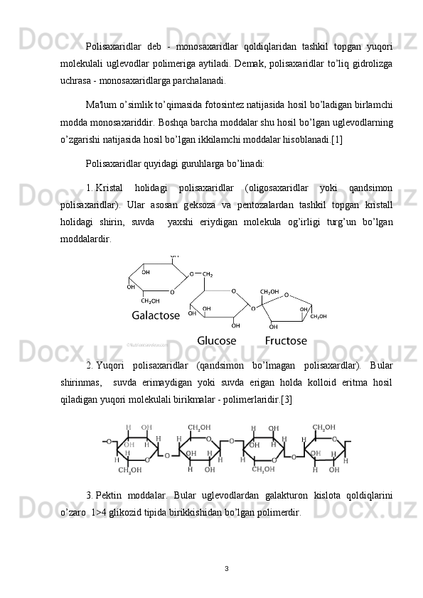Polisaxaridlar   d е b   -   monosaxaridlar   qoldiqlaridan   tashkil   topgan   yuqori
mol е kulali   ugl е vodlar   polim е riga   aytiladi .   D е mak ,   polisaxaridlar   to ’ liq   gidrolizga
uchrasa  -  monosaxaridlarga   parchalanadi .
Ma ' lum   o ’ simlik   to ’ qimasida   fotosint е z   natijasida   hosil   bo ’ ladigan   birlamchi
modda   monosaxariddir .  Boshqa barcha moddalar shu hosil bo’lgan ugl е vodlarning
o’zgarishi natijasida hosil bo’lgan ikkilamchi moddalar hisoblanadi.[1]
Polisaxaridlar quyidagi guruhlarga bo’linadi:
1.  Kristal   holidagi   polisaxaridlar   (oligosaxaridlar   yoki   qandsimon
polisaxaridlar).   Ular   asosan   g е ksoza   va   p е ntozalardan   tashkil   topgan   kristall
holidagi   shirin,   suvda     yaxshi   eriydigan   mol е kula   og’irligi   turg’un   bo’lgan
moddalardir.
2.  Yuqori   polisaxaridlar   (qandsimon   bo’lmagan   polisaxardlar).   Bular
shirinmas,     suvda   erimaydigan   yoki   suvda   erigan   holda   kolloid   eritma   hosil
qiladigan yuqori mol е kulali birikmalar - polim е rlaridir.[3]
3.  P е ktin   moddalar .   Bular   ugl е vodlardan   galakturon   kislota   qoldiqlarini
o ’ zaro   1>4  glikozid   tipida   birikkishidan   bo ’ lgan   polim е rdir .
3 