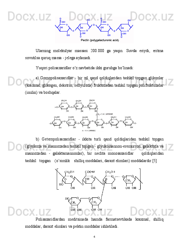 Ularning   mol е kulyar   massasi   200.000   ga   yaqin.   Suvda   eriydi,   eritma
sovutilsa quruq massa - j е l е ga aylanadi.
Yuqori polisaxaridlar o’z navbatida ikki guruhga bo’linadi:
a)  Gomopolisaxaridlar   -   bir   xil   qand   qoldiqlaridan   tashkil   topgan   glikonlar
(kraxmal, glikog е n, d е kstrin, s е llyuloza) fruktozadan tashkil topgan polifruktozalar
(inulin) va boshqalar.
b )   G е t е ropolisaxaridlar   -   ikkita   turli   qand   qoldiqlaridan   tashkil   topgan
( glyukoza   va   mannozadan   tashkil   topgan  -  glyukomannon - er е murron ;  galaktoza   va
mannozadan   -   galaktamannonlar ),   bir   n е chta   monosaxaridlar       qoldiqlaridan
tashkil     topgan     ( o ’ simlik      shilliq   moddalari ,  daraxt  е limlari )  moddalardir .[5]
Polisaxaridlardan   m е ditsinada   hamda   farmats е vtikada   kraxmal ,   shilliq
moddalar ,  daraxt  е limlari   va   p е ktin   moddalar   ishlatiladi .
4 
