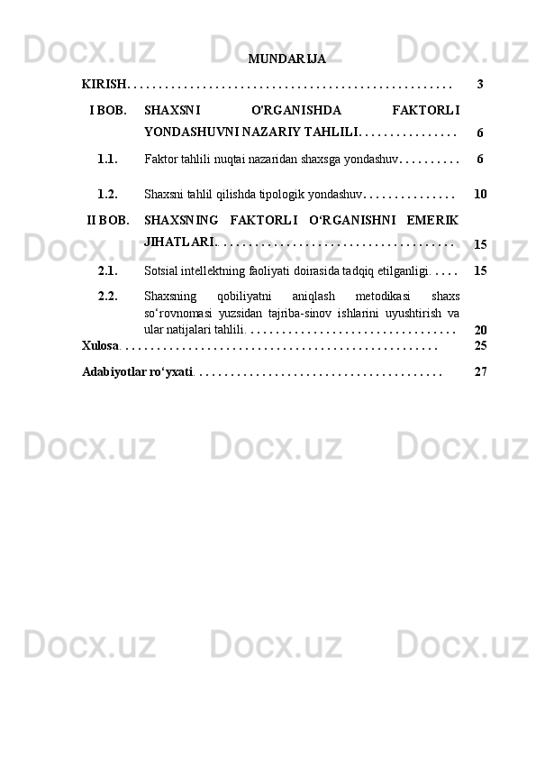 MUNDARIJA
KIRISH. . . . . . . . . . . . . . . . . . . . . . . . . . . . . . . . . . . . . . . . . . . . . . . . . . . .   3
I  BOB. SHAXSNI   O'RGANISHDA   FAKTORLI
YONDASHUVNI NAZARIY TAHLILI . . . . . .  . . . . . . . . . . 
6
1.1. Faktor tahlili nuqtai nazaridan shaxsga yondashuv . .  . . . . . . . . 6
1.2. Shaxsni tahlil qilishda tipologik yondashuv . . . . . . .  . . . . . . . .  10
II BOB. SHAXSNING   FAKTORLI   O‘RGANISHNI   EMERIK
JIHATLARI . .  . . . . . . . . . . . . . . . . . . . .  . . . . . . . . . . . . . . . . .
15
2.1. Sotsial intellektning faoliyati doirasida tadqiq etilganligi .  . . . . 15
2.2. Shaxsning   qobiliyatni   aniqlash   metodikasi   shaxs
so ‘ rovnomasi   yuzsidan   t ajriba-sinov   ishlarini   uyushtirish   va
ular natijalari tahlili .  . . . . . . . . . . . . . . . . . . . . . . . . . . . . . . . . . 
20
Xulosa .  . . . . . . . . . . . . . . . . . . . . . . . . . . . . . . . . . . . . . . . . . . . . . . . . . . 25
Adabiyotlar ro‘yxati .  . . . . . . . . . . . . . . . . . . . . . . . . . . . . . . . . . . . . . . . 27 