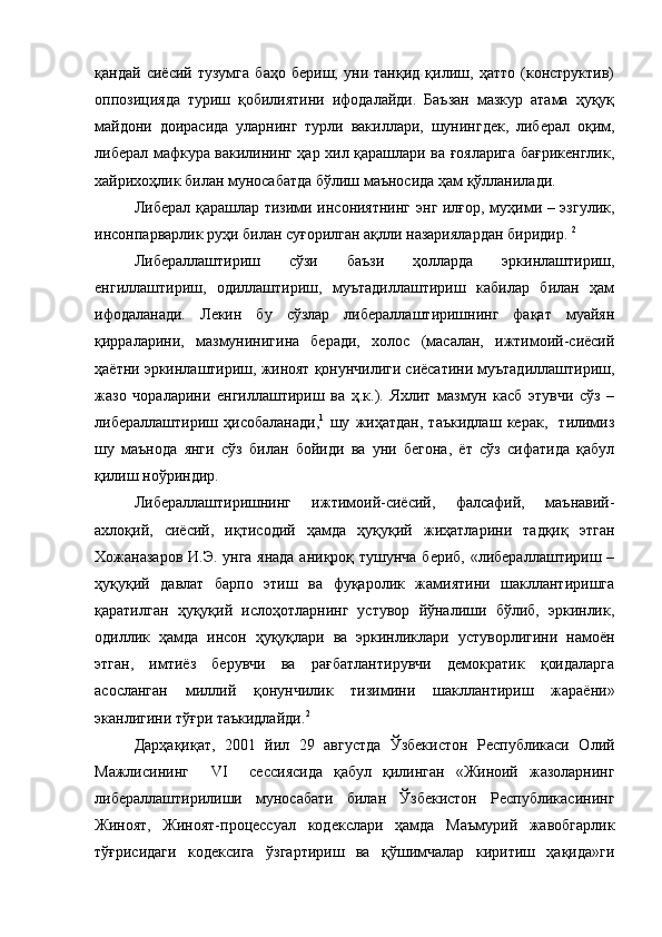 қандай   сиёсий   тузумга   баҳо   бериш,   уни   танқид   қилиш,   ҳатто   (конструктив)
оппозицияда   туриш   қобилиятини   ифодалайди.   Баъзан   мазкур   атама   ҳуқуқ
майдони   доирасида   уларнинг   турли   вакиллари,   шунингдек,   либерал   оқим,
либерал мафкура вакилининг ҳар хил қарашлари ва ғояларига бағрикенглик,
хайрихоҳлик билан муносабатда бўлиш маъносида ҳам қўлланилади.  
Либерал қарашлар тизими инсониятнинг энг илғор, муҳими – эзгулик,
инсонпарварлик руҳи билан суғорилган ақлли назариялардан биридир.   2
Либераллаштириш   сўзи   баъзи   ҳолларда   эркинлаштириш,
енгиллаштириш,   одиллаштириш,   муътадиллаштириш   кабилар   билан   ҳам
ифодаланади.   Лекин   бу   сўзлар   либераллаштиришнинг   фақат   муайян
қирраларини,   мазмунинигина   беради,   холос   (масалан,   ижтимоий-сиёсий
ҳаётни эркинлаштириш, жиноят қонунчилиги сиёсатини муътадиллаштириш,
жазо   чораларини   енгиллаштириш   ва   ҳ.к.).   Яхлит   мазмун   касб   этувчи   сўз   –
либераллаштириш   ҳисобаланади, 1
  шу   жиҳатдан,   таъкидлаш   керак,     тилимиз
шу   маънода   янги   сўз   билан   бойиди   ва   уни   бегона,   ёт   сўз   сифатида   қабул
қилиш ноўриндир.
Либераллаштиришнинг   ижтимоий-сиёсий,   фалсафий,   маънавий-
ахлоқий,   сиёсий,   иқтисодий   ҳамда   ҳуқуқий   жиҳатларини   тадқиқ   этган
Хожаназаров И.Э. унга янада  аниқроқ тушунча бериб, «либераллаштириш –
ҳуқуқий   давлат   барпо   этиш   ва   фуқаролик   жамиятини   шакллантиришга
қаратилган   ҳуқуқий   ислоҳотларнинг   устувор   йўналиши   бўлиб,   эркинлик,
одиллик   ҳамда   инсон   ҳуқуқлари   ва   эркинликлари   устуворлигини   намоён
этган,   имтиёз   берувчи   ва   рағбатлантирувчи   демократик   қоидаларга
асосланган   миллий   қонунчилик   тизимини   шакллантириш   жараёни»
эканлигини тўғри таъкидлайди. 2
Дарҳақиқат,   2001   йил   29   августда   Ўзбекистон   Республикаси   Олий
Мажлисининг     VI     сессиясида   қабул   қилинган   «Жиноий   жазоларнинг
либераллаштирилиши   муносабати   билан   Ўзбекистон   Республикасининг
Жиноят,   Жиноят-процессуал   кодекслари   ҳамда   Маъмурий   жавобгарлик
тўғрисидаги   кодексига   ўзгартириш   ва   қўшимчалар   киритиш   ҳақида»ги 
