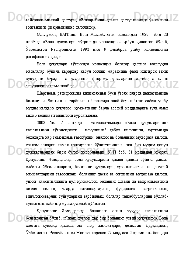 тайёрлаш   миллий   дастури,   «Ёшлар   йили   давлат   дастурлари»да   ўз   аксини
топганлиги фикримизнинг далилидир.
Маълумки,   БМТнинг   Бош   Ассамблеяси   томонидан   1989     йил   20
ноябрда   «Бола   ҳуқуқлари   тўғрисида   конвенция»   қабул   қилинган   бўлиб,
Ўзбекистон   Республикаси   1992   йил   9   декабрда   ушбу   конвенцияни
ратификация қилди. 1
Бола   ҳуқуқлари   тўғрисида   конвенция   болалар   ҳаётига   тааллуқли
масалалар   бўйича   қарорлар   қабул   қилиш   жараёнида   фаол   иштирок   этиш
ҳуқуқини   беради   ва   уларнинг   фикр-мулоҳазаларини   эътиборга   олиш
зарурлигини таъминлайди.
Шартнома   ратификация   қилингандан   буён   ўтган   даврда   давлатимизда
болаларни     ўқитиш   ва   тарбиялаш   боррасида   олиб   борилаётган   сиёсат   ушбу
муҳим   халқаро   ҳуқуқий     ҳужжатнинг   барча   асосий   моддаларига   тўла   амал
қилиб келинаётганлигини кўрсатмоқда.
2008   йил   7   январда     мамлакатимизда   «Бола   ҳуқуқларининг
кафолатлари   тўғрисида»ги     қонуннинг 2
  қабул   қилиниши,   юртимизда
болаларга ҳар томонлама ғамхўрлик, оналик ва болаликни муҳофаза  қилиш,
соғлом   авлодни   камол   топтиришга   йўналтирилган     яна   бир   муҳим   қонун
ҳужжатларидан   бири   бўлиб   ҳисобланади.   У   П   боб,   31   моддадан   иборат.
Қонуннинг   4-моддасида   бола   ҳуқуқларини   ҳимоя   қилиш   бўйича   давлат
сиёсати   йўналишларига,   боланинг   ҳуқуқлари,   эркинликлари   ва   қонуний
манфаатларини   таъминлаш,   боланинг   ҳаёти   ва   соғлиғини   муҳофаза   қилиш,
унинг   камситилишига   йўл   қўймаслик,   боланинг   шаъни   ва   қадр-қимматини
ҳимоя   қилиш,   уларда   ватанпарварлик,   фуқаролик,   бағрикенглик,
тинчликсеварлик   туйғуларини   тарбиялаш,   болалар   ташаббусларини   қўллаб-
қувватлаш кабилар мустаҳкамлаб қўйилган.
Қонуннинг   8-моддасида   боланинг   яшаш   ҳуқуқи   кафолатлари
белгиланган бўлиб, «Яшаш ҳуқуқи ҳар бир боланинг узвий ҳуқуқидир. Бола
ҳаётига   суиқасд   қилиш,   энг   оғир   жиноятдир»,   дейилган.   Дарҳақиқат,
Ўзбекистон  Республикаси Жиноят кодекси 97-моддаси 2-қисми «в» бандида 