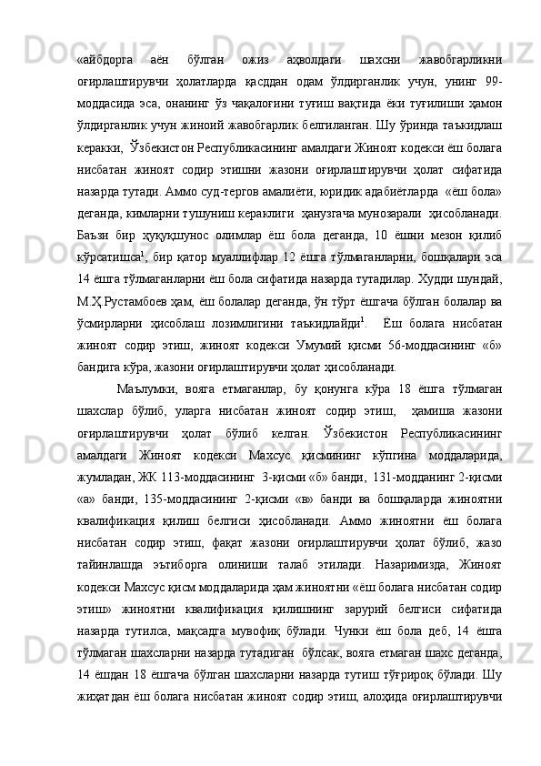 «айбдорга   аён   бўлган   ожиз   аҳволдаги   шахсни   жавобгарликни
оғирлаштирувчи   ҳолатларда   қасддан   одам   ўлдирганлик   учун,   унинг   99-
моддасида   эса,   онанинг   ўз   чақалоғини   туғиш   вақтида   ёки   туғилиши   ҳамон
ўлдирганлик учун жиноий жавобгарлик белгиланган.  Шу ўринда таъкидлаш
керакки,  Ўзбекистон Республикасининг амалдаги Жиноят кодекси ёш болага
нисбатан   жиноят   содир   этишни   жазони   оғирлаштирувчи   ҳолат   сифатида
назарда тутади. Аммо суд-тергов амалиёти, юридик адабиётларда  «ёш бола»
деганда, кимларни тушуниш кераклиги  ҳанузгача мунозарали  ҳисобланади.
Баъзи   бир   ҳуқуқшунос   олимлар   ёш   бола   деганда,   10   ёшни   мезон   қилиб
кўрсатишса 1
,   бир   қатор   муаллифлар   12   ёшга   тўлмаганларни,   бошқалари   эса
14 ёшга тўлмаганларни ёш бола сифатида назарда тутадилар. Худди шундай,
М.Ҳ.Рустамбоев ҳам, ёш болалар деганда, ўн тўрт ёшгача бўлган болалар ва
ўсмирларни   ҳисоблаш   лозимлигини   таъкидлайди 1
.     Ёш   болага   нисбатан
жиноят   содир   этиш,   жиноят   кодекси   Умумий   қисми   56-моддасининг   «б»
бандига кўра, жазони оғирлаштирувчи ҳолат ҳисобланади.
  Маълумки,   вояга   етмаганлар,   бу   қонунга   кўра   18   ёшга   тўлмаган
шахслар   бўлиб,   уларга   нисбатан   жиноят   содир   этиш,     ҳамиша   жазони
оғирлаштирувчи   ҳолат   бўлиб   келган.   Ўзбекистон   Республикасининг
амалдаги   Жиноят   кодекси   Махсус   қисмининг   кўпгина   моддаларида,
жумладан, ЖК 113-моддасининг  3-қисми «б» банди,  131-модданинг 2-қисми
«а»   банди,   135-моддасининг   2-қисми   «в»   банди   ва   бошқаларда   жиноятни
квалификация   қилиш   белгиси   ҳисобланади.   Аммо   жиноятни   ёш   болага
нисбатан   содир   этиш,   фақат   жазони   оғирлаштирувчи   ҳолат   бўлиб,   жазо
тайинлашда   эътиборга   олиниши   талаб   этилади.   Назаримизда,   Жиноят
кодекси Махсус қисм моддаларида ҳам жиноятни «ёш болага нисбатан содир
этиш»   жиноятни   квалификация   қилишнинг   зарурий   белгиси   сифатида
назарда   тутилса,   мақсадга   мувофиқ   бўлади.   Чунки   ёш   бола   деб,   14   ёшга
тўлмаган шахсларни назарда тутадиган   бўлсак, вояга етмаган шахс деганда,
14 ёшдан  18  ёшгача  бўлган  шахсларни  назарда  тутиш  тўғрироқ  бўлади.  Шу
жиҳатдан  ёш болага нисбатан  жиноят содир этиш, алоҳида оғирлаштирувчи 
