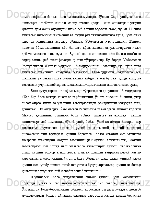 ҳолат   сифатида   баҳоланиши,   мақсадга   мувофиқ   бўлади.   Зеро,   ушбу   ёшдаги
шахсларга   нисбатан   жиноят   содир   этгани   ҳолда,     ёши   жиҳатидан   уларни
ҳамиша   ҳам   ожиз   аҳволдаги   шахс   деб   топиш   мумкин   эмас,   чунки   14   ёшга
тўлмаган  шахснинг жисмоний ва руҳий ривожланганлигига  кўра,    уни ожиз
аҳволда   эканлигига   асослар   бўлмаса,   Ўзбекистон   Республикаси   Жиноят
кодекси   56-моддасининг   «б»   бандига   кўра,   жазони   оғирлаштирувчи   ҳолат
деб   топмаслиги     ҳам   мумкин.   Бундай   ҳолда   жиноятни   «ёш   болага   нисбатан
содир   этиш»   деб   квалификация   қилиш   тўғрироқдир.   Бу   борада   Ўзбекистон
Республикаси   Жиноят   кодекси   118-моддасининг   4-қисмида   «ўн   тўрт   ёшга
тўлмаган   шахснинг   номусига   текканлик,   118-модданинг   2-қисмида   эса,
шахснинг ўн саккиз ёшга тўлмаганлиги айбдорга аён бўлган   ҳолда номусга
текканлик учун жавобгарлик алоҳидалаштирилганлиги диққатга сазовордир.
Бола ҳуқуқларининг кафолатлари тўғрисидаги қонуннинг 13-моддасида
«Ҳар   бир   бола   оилада   яшаш   ва   тарбияланиш,   ўз   ота-онасини   билиши,   улар
билан   бирга   яшаш   ва   уларнинг   ғамхўрлигидан   фойдаланиш   ҳуқуқига   эга»,
дейилган. Шу жиҳатдан, Ўзбекистон Республикаси амалдаги Жиноят кодекси
Махсус   қисмининг   бешинчи   боби   «Оила,   ёшларга   ва   ахлоққа     қарши
жиноятлар» деб номланган бўлиб, ушбу бобда   ўсиб келаётган  ёшларни ҳар
томонлама,   жумладан,   ахлоқий,   руҳий   ва   жисмоний,   жинсий   жиҳатдан
ривожланишини   муҳофаза   қилиш   борасида     вояга   етмаган   ёки   меҳнатга
лаёқатсиз   шахсларни   моддий   таъминлашдан   бўйин     товлаганлик,     болани
таъмагирлик   ёки   бошқа   паст   ниятларда   алмаштириб   қўйиш,   фарзандликка
олиш   сирини   ошкор   этиш,   вояга   етмаган   шахсни   ғайриижтимоий   ҳатти-
ҳаракатларга жалб қилиш, ўн олти ёшга тўлмаган шахс билан жинсий алоқа
қилиш ёки   ушбу шахсга нисбатан уятсиз-бузуқ ҳаракатлар қилиш ва бошқа
қилмишлар учун жиноий жавобгарлик белгиланган.  
Шунингдек,   бола   ҳуқуқларини   ҳимоя   қилиш,   уни   кафолатлаш
борасида,   улкан   ишлар   амалга   оширилаётган   бир   даврда,     назаримизда,
Ўзбекистон   Республикасининг   Жиноят   кодексига   бугунги   кундаги   долзарб
муаммолардан   бирига   айланган   одамлар   савдосига   қарши   кураш   борасида 