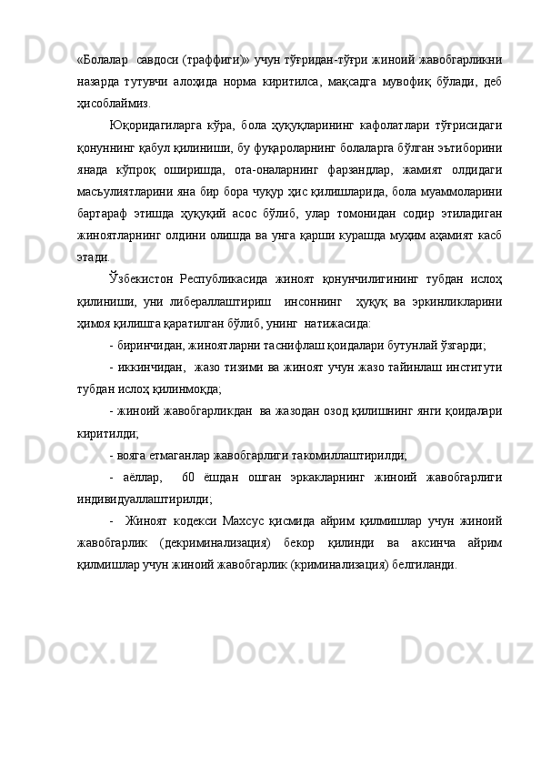 «Болалар   савдоси (траффиги)» учун тўғридан-тўғри жиноий жавобгарликни
назарда   тутувчи   алоҳида   норма   киритилса,   мақсадга   мувофиқ   бўлади,   деб
ҳисоблаймиз.   
Юқоридагиларга   кўра,   бола   ҳуқуқларининг   кафолатлари   тўғрисидаги
қонуннинг қабул қилиниши, бу фуқароларнинг болаларга бўлган эътиборини
янада   кўпроқ   оширишда,   ота-оналарнинг   фарзандлар,   жамият   олдидаги
масъулиятларини яна бир бора чуқур ҳис қилишларида, бола муаммоларини
бартараф   этишда   ҳуқуқий   асос   бўлиб,   улар   томонидан   содир   этиладиган
жиноятларнинг  олдини олишда ва унга қарши курашда муҳим  аҳамият касб
этади.
Ўзбекистон   Республикасида   жиноят   қонунчилигининг   тубдан   ислоҳ
қилиниши,   уни   либераллаштириш     инсоннинг     ҳуқуқ   ва   эркинликларини
ҳимоя қилишга қаратилган бўлиб, унинг  натижасида:
- биринчидан, жиноятларни таснифлаш қоидалари бутунлай ўзгарди;
- иккинчидан,   жазо тизими ва жиноят учун жазо тайинлаш институти
тубдан ислоҳ қилинмоқда;
- жиноий жавобгарликдан  ва жазодан озод қилишнинг янги қоидалари
киритилди;
- вояга етмаганлар жавобгарлиги такомиллаштирилди;
-   аёллар,     60   ёшдан   ошган   эркакларнинг   жиноий   жавобгарлиги
индивидуаллаштирилди;
-     Жиноят   кодекси   Махсус   қисмида   айрим   қилмишлар   учун   жиноий
жавобгарлик   (декриминализация)   бекор   қилинди   ва   аксинча   айрим
қилмишлар учун жиноий жавобгарлик (криминализация) белгиланди. 